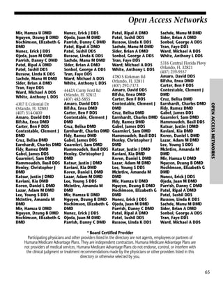 Open Access Networks
Mir, Hamza U DMD
Nguyen, Dzung B DMD
Nochimson, Elizabeth G
DMD
Nunez, Erick J DDS
Ojeda, Juan M DMD
Parrish, Danny C DMD
Patel, Ripal A DMD
Patel, Sushil DDS
Russow, Linda K DDS
Sachde, Manu M DMD
Sider, Brian A DMD
Tran, Faye DDS
Ward, Michael A DDS
White, Anthony L DDS

Nunez, Erick J DDS
Ojeda, Juan M DMD
Parrish, Danny C DMD
Patel, Ripal A DMD
Patel, Sushil DDS
Russow, Linda K DDS
Sachde, Manu M DMD
Sider, Brian A DMD
Sonbol, George A DDS
Tran, Faye DDS
Ward, Michael A DDS
White, Anthony L DDS

Patel, Ripal A DMD
Patel, Sushil DDS
Russow, Linda K DDS
Sachde, Manu M DMD
Sider, Brian A DMD
Sonbol, George A DDS
Tran, Faye DDS
Ward, Michael A DDS
White, Anthony L DDS

Sachde, Manu M DMD
Sider, Brian A DMD
Sonbol, George A DDS
Tran, Faye DDS
Ward, Michael A DDS
White, Anthony L DDS

* Board Certified Provider
Participating physicians and other providers listed in the directory are not agents, employees or partners of
Humana Medicare Advantage Plans. They are independent contractors. Humana Medicare Advantage Plans are
not providers of medical services. Humana Medicare Advantage Plans do not endorse, control, or interfere with
the clinical judgment or treatment recommendations made by the physicians or other providers listed in this
directory or otherwise selected by you.

65

OPEN ACCESS NETWORKS

5316 Central Florida Pkwy
Orlando, FL 32821
(407) 239-9557
Amaro, David DDS
4780 S Kirkman Rd
Bifsha, Enea DMD
Orlando, FL 32811
Carter, Ben F DDS
(407) 292-7373
Amaro, David DDS
Contestable, Clement J
4442A Curry Ford Rd
Bifsha, Enea DMD
DMD
Orlando, FL 32812
Carter, Ben F DDS
Cruz, Belisa DMD
(407) 482-5855
Amaro, David DDS
Contestable, Clement J Earnhardt, Charles DMD
4307 E Colonial Dr
Bifsha, Enea DMD
DMD
Fidy, Ramez DMD
Orlando, FL 32803
Carter, Ben F DDS
Cruz, Belisa DMD
Gabel, James DDS
(407) 514-0400
Amaro, David DDS
Contestable, Clement J Earnhardt, Charles DMD Guarnieri, Sam DMD
Bifsha, Enea DMD
DMD
Fidy, Ramez DMD
Hammoudeh, Basil DDS
Carter, Ben F DDS
Cruz, Belisa DMD
Gabel, James DDS
Katsur, Justin J DMD
Contestable, Clement J Earnhardt, Charles DMD Guarnieri, Sam DMD
Kaviani, Kia DMD
DMD
Fidy, Ramez DMD
Hammoudeh, Basil DDS Koren, Daniel L DMD
Cruz, Belisa DMD
Gabel, James DDS
Henley, Christopher J
Lazar, Adam M DMD
Earnhardt, Charles DMD Guarnieri, Sam DMD
DMD
Lee, Young S DDS
Fidy, Ramez DMD
Hammoudeh, Basil DDS Katsur, Justin J DMD
McIntire, Amanda M
Gabel, James DDS
Henley, Christopher J
Kaviani, Kia DMD
DMD
Guarnieri, Sam DMD
DMD
Koren, Daniel L DMD
Mir, Hamza U DMD
Hammoudeh, Basil DDS Katsur, Justin J DMD
Lazar, Adam M DMD
Nguyen, Dzung B DMD
Henley, Christopher J
Kaviani, Kia DMD
Lee, Young S DDS
Nochimson, Elizabeth G
DMD
Koren, Daniel L DMD
McIntire, Amanda M
DMD
Katsur, Justin J DMD
Lazar, Adam M DMD
DMD
Nunez, Erick J DDS
Kaviani, Kia DMD
Lee, Young S DDS
Mir, Hamza U DMD
Ojeda, Juan M DMD
Koren, Daniel L DMD
McIntire, Amanda M
Nguyen, Dzung B DMD Parrish, Danny C DMD
Lazar, Adam M DMD
DMD
Nochimson, Elizabeth G Patel, Ripal A DMD
Lee, Young S DDS
Mir, Hamza U DMD
DMD
Patel, Sushil DDS
McIntire, Amanda M
Nguyen, Dzung B DMD Nunez, Erick J DDS
Russow, Linda K DDS
DMD
Nochimson, Elizabeth G Ojeda, Juan M DMD
Sachde, Manu M DMD
Mir, Hamza U DMD
DMD
Parrish, Danny C DMD Sider, Brian A DMD
Nguyen, Dzung B DMD Nunez, Erick J DDS
Patel, Ripal A DMD
Sonbol, George A DDS
Nochimson, Elizabeth G Ojeda, Juan M DMD
Patel, Sushil DDS
Tran, Faye DDS
DMD
Parrish, Danny C DMD Russow, Linda K DDS
Ward, Michael A DDS

 