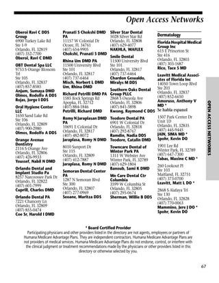 Open Access Networks
Oberoi Ravi C DDS
Group
6900 Turkey Lake Rd
Ste 1-9
Orlando, FL 32819
(407) 352-7700
Oberoi, Ravi C DMD

Oral Hygiene Center
LLC
1650 Sand Lake Rd
Ste 106
Orlando, FL 32809
(407) 900-2980
Olmos, Rodolfo A DDS
Orange Avenue
Dentistry
2116 S Orange Ave
Orlando, FL 32806
(407) 426-9933
Youssef, Nabil N DMD
Orlando Dental and
Implant Studio Pa
8257 Narcoossee Park Dr
Orlando, FL 32822
(407) 601-7999
Cuprill, Charles DMD
Orlando Dental PA
7221 Chancery Ln
Orlando, FL 32809
(407) 855-0474
Coe Sr, Harold I DMD

Rhina Um DMD PA
11500 University Blvd
Ste 101
Orlando, FL 32817
(407) 737-6464
Misch, Norbert L DMD
Um, Rhina DMD
Richard Petrilli DMD PA
1585 Rock Springs Rd
Apopka, FL 32712
(407) 884-1846
Petrilli, Richard DMD
Romy N Jaraplasan DMD
PA
10691 E Colonial Dr
Orlando, FL 32817
(407) 482-8072
Jaraplasa, Romy N DMD
8010 Sunport Dr
Ste 115
Orlando, FL 32809
(407) 412-7887
Jaraplasa, Romy N DMD
Semoran Dental Center
PA
1287 N Semoran Blvd
Ste 300
Orlando, FL 32807
(407) 277-0969
Seoane, Maritza DDS

Silver Star Dental
5028 Silver Star Rd
Orlando, FL 32808
(407) 629-4077
NAKHLA, WAFLEX
Smile Dental
11500 University Blvd
Ste 101
Orlando, FL 32817
(407) 737-6464
Chardon Gesualdo,
Miralys M DDS

Dermatology
Florida Hospital Medical
Group Inc
615 E Princeton St
Ste 416
Orlando, FL 32803
(407) 303-1687
Rico, Tace S MD

Leavitt Medical Associates of Florida Inc
14050 Town Loop Blvd
Ste 203
Southern Oaks Dental
Orlando, FL 32837
Group PLLC
(407) 852-6650
2868 S Osceola Ave
Amoruso, Anthony V
Orlando, FL 32806
MD *
(407) 841-3898
Kwong, Raymond C DDS Se habla espanol
1507 Park Center Dr
Teodore Dental PA
Unit 1D
6901 W Colonial Dr
Orlando, FL 32835
Orlando, FL 32818
(407) 445-9445
(407) 292-8767
JAIN, SIMA MD *
Ramdin, Nadia DDS
Spohr, Kevin DO
Teodore, Catalin DMD
1901 Lee Rd
Towncare Dental of
Winter Park, FL 32789
Winter Park PA
(407) 647-7300
1311 W Webster Ave
Tabas, Maxine C MD *
Winter Park, FL 32789
(407) 629-1804
260 Lookout Pl
Banoub, Sami K DMD
Ste 103
Maitland, FL 32751
We Care Dental Ctr
(407) 373-0700
Columbia
Leavitt, Matt L DO *
3599 W Columbia St
Orlando, FL 32805
2868 S Alafaya Trl
(407) 295-0674
Ste 130
Sherman, Willie B DDS Orlando, FL 32828
(407) 770-0063
Mammino, Jere J DO *
Spohr, Kevin DO

OPEN ACCESS NETWORKS

OBT Dental Spa LLC
9753 S Orange Blossom
Trl
Ste 105
Orlando, FL 32837
(407) 857-8585
Anjum, Sumaya DMD
Olmos, Rodolfo A DDS
Rojas, Jorge I DDS

Pranati S Chokshi DMD
PA
11157 W Colonial Dr
Ocoee, FL 34761
(407) 654-9905
Chokshi, Pranati S DMD

* Board Certified Provider
Participating physicians and other providers listed in the directory are not agents, employees or partners of
Humana Medicare Advantage Plans. They are independent contractors. Humana Medicare Advantage Plans are
not providers of medical services. Humana Medicare Advantage Plans do not endorse, control, or interfere with
the clinical judgment or treatment recommendations made by the physicians or other providers listed in this
directory or otherwise selected by you.

67

 