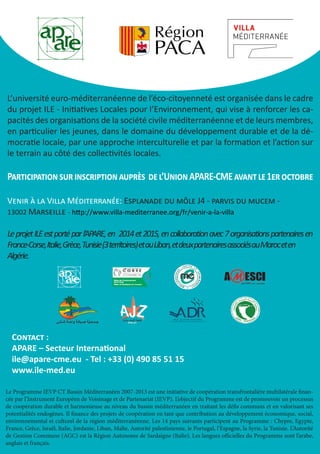 L’université euro-méditerranéenne de l’éco-citoyenneté est organisée dans le cadre 
du projet ILE - Initiatives Locales pour l’Environnement, qui vise à renforcer les ca-pacités 
des organisations de la société civile méditerranéenne et de leurs membres, 
en particulier les jeunes, dans le domaine du développement durable et de la dé-mocratie 
locale, par une approche interculturelle et par la formation et l’action sur 
le terrain au côté des collectivités locales. 
Participation sur inscription auprès de l’Union APARE-CME avant le 1er octobre 
Venir à la Villa Méditerranée: Esplanade du môle J4 - parvis du mucem - 
13002 Marseille - http://www.villa-mediterranee.org/fr/venir-a-la-villa 
Le projet ILE est porté par l’APARE, en 2014 et 2015, en collaboration avec 7 organisations partenaires en 
France-Corse, Italie, Grèce, Tunisie(3territoires) etauLiban, etdeuxpartenairesassociésauMaroceten 
Algérie. 
Contact : 
APARE – Secteur International 
ile@apare-cme.eu - Tel : +33 (0) 490 85 51 15 
www.ile-med.eu 
Le Programme IEVP CT Bassin Méditerranéen 2007-2013 est une initiative de coopération transfrontalière multilatérale finan-cée 
par l’Instrument Européen de Voisinage et de Partenariat (IEVP). L’objectif du Programme est de promouvoir un processus 
de coopération durable et harmonieuse au niveau du bassin méditerranéen en traitant les défis communs et en valorisant ses 
potentialités endogènes. Il finance des projets de coopération en tant que contribution au développement économique, social, 
environnemental et culturel de la région méditerranéenne. Les 14 pays suivants participent au Programme : Chypre, Egypte, 
France, Grèce, Israël, Italie, Jordanie, Liban, Malte, Autorité palestinienne, le Portugal, l’Espagne, la Syrie, la Tunisie. L’Autorité 
de Gestion Commune (AGC) est la Région Autonome de Sardaigne (Italie). Les langues officielles du Programme sont l’arabe, 
anglais et français. 

