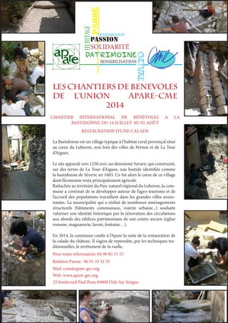 PASSÉ 
TRANSMISSION 
PASSION 
PATRIMOINE 
LES CHANTIERS de benevoles 
DE L’UNIOn APARE-CME 
2014 
CHANTIER INTERNATIONAL DE BÉNÉVOLES A LA 
BASTIDONNE DU 14 JUILLET AU 02 AOÛT 
RESTAURATION D’UNE CALADE 
La Bastidonne est un village typique à l’habitat rural provençal situé 
au coeur du Luberon, non loin des villes de Pertuis et de La Tour 
d’Aigues. 
Le site apparaît vers 1230 avec un dénommé Savaric qui construisit, 
sur des terres de La Tour d’Aigues, une bastide identifiée comme 
la bastidonne de Séveric en 1603. Ce fut alors le coeur de ce village 
dont l’économie resta principalement agricole. 
Rattachée au territoire du Parc naturel régional du Luberon, la com-mune 
a continué de se développer autour de l’agro-tourisme et de 
l’accueil des populations travaillant dans les grandes villes avoisi-nantes. 
La municipalité qui a réalisé de nombreux aménagements 
structurels (bâtiments communaux, voierie urbaine...) souhaite 
valoriser son identité historique par la rénovation des circulations 
aux abords des édifices patrimoniaux de son centre ancien (église 
romane, magnanerie, lavoir, fontaine…). 
En 2014, la commune confie à l’Apare la suite de la restauration de 
la calade du château. Il s’agira de reprendre, par les techniques tra-ditionnelles, 
le revêtement de la ruelle. 
Pour toute information: 04 90 85 51 15 
CULTURE 
HERITAGE 
SOLIDARITÉ 
SENSIBILISATION 
Relation Presse: 06 51 33 32 35 
Mail: com@apare-gec.org 
Web: www.apare-gec.org 
25 boulevard Paul Pons 84800 l’Isle Sur Sorgue 
 