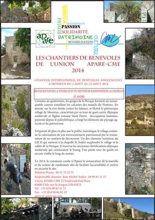 PASSÉ 
HERITAGE 
TRANSMISSION 
PASSION 
SOLIDARITÉ 
PATRIMOINE 
CULTURE 
SENSIBILISATION 
LES CHANTIERS de benevoles 
DE L’UNIOn APARE-CME 
2014 
CHANTIER INTERNATIONAL DE BÉNÉVOLES ADOLESCENTS 
A MONIEUX DU 2 AOÛT AU 23 AOÛT 2014 
restauration de la tourelle et du sentier de randonnéede la chapelle 
st andre 
Creusées au quaternaire, les gorges de la Nesque forment un remar-quable 
canyon entaillant les calcaires des massifs du Ventoux. En 
amont, sur la rive droite contre les falaises, se blottit le pittoresque 
village de Monieux, caractérisé par sa tour de guet carrée d’époque 
médiévale et l’église romane Saint Pierre. L’occupation humaine, 
présente depuis le paléolithique, a forgé les éléments du paysage ag-ricole 
et du patrimoine. 
Fréquenté de plus en plus par le public touristique, le village contin-ue 
la valorisation de son environnement patrimonial par la restau-ration 
de ses sentiers de découverte. Un des chemins (variation du 
GR 9) qui mènent à la chapelle St André surplombe le village et la 
vallée de la Nesque. Il traverse les anciennes fortifications d’époque 
médiévale qui ceinturaient le bourg. Une petite tour de garde est 
encore visible le long du sentier. 
En 2014, la commune confie à l’Apare la restauration de la tourelle 
et du sentier de randonnée afin de faciliter l’accessibilité et mettre 
en sécurité le site. 
Relation Presse: 06 51 33 32 35 
Responsable chantier: Jean Michel Andre: 04 90 85 51 15 
Union APARE CME 25 boulevard Paul Pons 
84800 L’Isle-sur-la-Sorgue | FRANCE 
Tel : +33 (0)4 90 85 51 15 
Fax : +33 (0)4 90 86 82 19 
apare @ apare-gec.org 
 