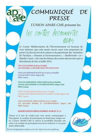COMMUNIQUÉ DE 
PRESSE 
L’UNION APARE-CME présente les 
LES SORTIES DECOUVERTES 
2014 Le Centre Méditerranéen de l’Environnement est heureux de 
vous informer que cette année encore nous vous proposons de 
partir à la découverte de la nature et du patrimoine des territoires 
du Vaucluse. « Homme et Environnement », « Biodiversité » et « 
Balades Canal », tels sont les thèmes des sorties découvertes qui se 
dérouleront de Juin à Juillet 2014. 
TOUS LES MARDIS du 08 au 29 juillet 
LES ATELIERS: LA RIVIERE DANS TOUS SES ETATS 
TOUS LES MERCREDI MATIN du 25 juin au 30 juillet 
LES BALADES CANAL (départ 9h) 
PRIX: 5euros 
TOUS LES MERCREDIS APRES-MIDI du 09 au 30 juillet 
LES BALADES HOMME ET ENVIRONNEMENT (départ 16h) 
PRIX: Gratuit 
TOUS LES JEUDIS MATIN du 26 au 31 juillet 
LES BALADES BIODIVERSITE ET AGRICULTURE (départ 9h) 
PRIX: 5euros 
TOUS LES JEUDIS APRES-MIDI du 10 au 31 juillet 
LES BALADES HOMME ET ENVIRONNEMENT (départ 16h) 
PRIX: Gratuit 
RESERVATIONS OBLIGATOIRES: 04 90 85 51 15 
L’heure et le lieu de rendez-vous vous seront communiqués à 
l’inscription. Le nombre de participants est limité pour chaque sor-tie. 
L’Union APARE-CME se réserve la possibilité d’annuler une 
sortie si le nombre de participants inscrits est inférieur à 4 ou pour 
météo défavorable. 
Plus de renseignements et photos sur le site : http://www.cme-cpie84.org 
 