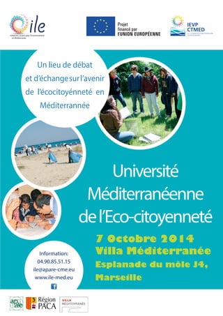 Université 
Initiatives Locales pour l’Environnement 
en Méditerranée 
Un lieu de débat 
et d’échange sur l’avenir 
de l’écocitoyénneté en 
Méditerrannée 
Méditerranéenne 
de l’Eco-citoyenneté 
7 Octobre 2014 
Villa Méditerranée 
Esplanade du môle J4, 
Marseille 
Information: 
04.90.85.51.15 
ile@apare-cme.eu 
www.ile-med.eu 
 