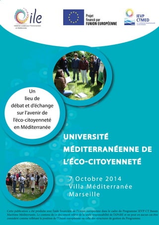 UNIVERSITÉ 
MÉDITERRANÉENNE DE 
L’ÉCO-CITOYENNETÉ 
Un 
lieu de 
débat et d’échange 
sur l’avenir de 
l’éco-citoyenneté 
en Méditerranée 
7 Octobre 2014 
Vi l l a M éditerranée 
Ma r s e i l l e 
Cette publication a été produite avec l’aide financière de l’Union européenne dans le cadre du Programme IEVP CT Bassin 
Maritime Méditerranée. Le contenu de ce document relève de la seule responsabilité de l’APARE et ne peut en aucun cas être 
considéré comme reflétant la position de l’Union européenne ou celle des structures de gestion du Programme. 
 