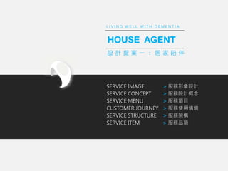 L I V I N G W E L L W I T H D E M E N T I A
SERVICE IMAGE
SERVICE CONCEPT
SERVICE MENU
CUSTOMER JOURNEY
SERVICE STRUCTURE
SERVICE ITEM
> OӋ
> OӋ
> Ŀ
> ʹ龳
> ռܘ
> Ʒ
HOUSE AGENT
O Ӌ   һ     
L I V I N G W E L L W I T H D E M E N T I A
 