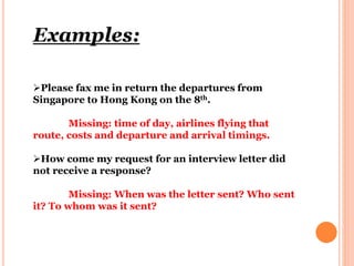 Examples:
Please fax me in return the departures from
Singapore to Hong Kong on the 8th.
Missing: time of day, airlines flying that
route, costs and departure and arrival timings.
How come my request for an interview letter did
not receive a response?
Missing: When was the letter sent? Who sent
it? To whom was it sent?
 