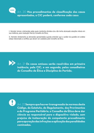 I. Remeter temas e demandas pelas quais mantenha dúvidas e/ou não tenha alcançado soluções viáveis em
sua instância, para resolução final do Conselho de Ética;
II. Remeter diretamente as demandas apresentadas quando entender que o caráter da questão em análise
esteja relacionado a conflitos que devam ser avaliados pelo Conselho de Ética.
Art. 20 Nos procedimentos de classificação dos casos
apresentados, a CIC poderá, conforme cada caso:
Art. 21 Os casos omissos serão resolvidos em primeira
instância, pela CIC, e em segunda, pelos conselheiros
do Conselho de Ética e Disciplina do Partido.
Art. 22Semprequehouvertransgressãoàsnormasdeste
Código, do Estatuto, do Regulamento, dos Provimentos
e do Programa Partidário, o Conselho de Ética deve dar
ciência ao responsável para o dispositivo violado, sem
prejuízo da instauração do competente procedimento
paraapuraçãodasinfraçõeseaplicaçãodaspenalidades
cominadas.
 