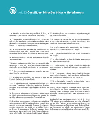 I. A violação às diretrizes programáticas, à ética, à
fidelidade, à disciplina e aos deveres partidários;
II. O desrespeito à orientação política ou a qualquer
deliberação vinculante tomada pelas instâncias com-
petentes do Partido, inclusive pela Bancada a que per-
tencer o ocupante de cargo legislativo;
III. A improbidade no exercício de mandato parla-
mentar ou executivo, bem como no exercício de man-
dato de órgão partidário ou de função administrativa;
IV. A atividade política contrária ao Programa da Rede
Sustentabilidade;
V. A falta do dirigente da REDE, sem motivo justificado
por escrito, a mais de 3 (três) reuniões consecutivas
das instâncias de direção partidárias de que integrar;
VI. O descumprimento dos deveres atinentes aos car-
gos e funções partidárias;
VII. A infidelidade partidária, nos termos da lei e do
Estatuto da Rede Sustentabilidade;
VIII. O não acatamento das deliberações dos En-
contros e Congressos do Partido, bem como àquelas
adotadas pelos Diretórios e Comissões Executivas do
Partido;
IX. Acordos ou alianças que contrariem os interesses
da REDE, especialmente com filiados ou filiadas de
partidos não apoiados pelas direções partidárias;
X. O apoio a governos que contrariem os princípios
programáticos da REDE, principalmente quando em
proveito pessoal, ou o exercício de cargo de governo,
ministro ou ministra, secretário ou secretária, diretor
ou diretora de autarquia ou similar, em qualquer nível,
em governo não apoiado pela Rede Sustentabilidade,
salvo autorização expressa das instâncias partidárias;
Art. 23 Constituem infrações éticas e disciplinares:
XI. A obstrução ao funcionamento de qualquer órgão
de direção partidária;
XII. A promoção de filiações em bloco que objetivem
o predomínio de pessoas ou grupos estranhos ou sem
afinidade com a Rede Sustentabilidade;
XIII. A não comunicação ao conjunto dos filiados e
filiadas dos nomes inscritos em chapas;
XIV. O não encaminhamento das fichas de cadastro
de filiação;
XV. A não divulgação da lista de filiados ao conjunto
da Rede Sustentabilidade;
XVI. O impedimento, por ato ou omissão, da aplicação
das normas ou da fiscalização nos processos eleitorais
internos;
XVII. O pagamento coletivo da contribuição de filia-
dos, ou impedimento à participação de qualquer filia-
do devidamente habilitado na sua instância;
XVIII. A formulação de denúncias infundadas contra
outros filiados à Rede Sustentabilidade;
XIX. A não contribuição financeira com a Rede Sus-
tentabilidade, na forma preconizada pelo Estatuto,
quando estiver ocupando cargo eletivo ou cargo em
comissão e sua regularização após regularmente no-
tificado.
Parágrafo único: O disposto nos incisos I, II, VII e
VIII aplicam-se respeitado o que preceitua o Inciso IX
do art. 13 – Capítulo IV – dos direitos e deveres dos
filiados expressos no Estatuto da Rede Sustentabilida-
de, bem como em relação aos parlamentares cívicos
independentes, atendido ainda o disposto no art. 91.
 