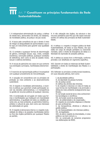 I. A indispensável administração da justiça, a defesa
do estado laico, democrático de direito, da cidadania,
da moralidade pública, da justiça e da paz social;
II. A busca pela consciência de que o direito é meio
de mitigar as desigualdades de oportunidades e que a
lei seja um instrumento para garantir essa igualdade
a todos;
III. O combate a quaisquer formas de discriminação
de gênero, orientação sexual, raça, credo, condição
econômica, convicções políticas, quaisquer condições
de deficiência, bem como os atos de assédio moral,
sexual e violência doméstica;
IV. A recusa do patrocínio nos casos em que contrarie
sua orientação e princípios, manifestada anteriormen-
te;
V. O exercício da representação política é incompatível
com qualquer procedimento de mercantilização;
VI. A atuação em consonância com os princípios de
proteção ao meio ambiente e ao desenvolvimento
sustentável;
VII. O respeito à moralidade administrativa, o incen-
tivo à práticas que garantam ampla participação so-
cial nas decisões administrativas, e à transparência
na gestão de recursos públicos de qualquer natureza;
VIII. A condenação da corrupção em todas suas for-
mas e manifestações que impliquem em improbidade
administrativa, à igualdade de todos os cidadãos pe-
rante a lei, ao meio ambiente, ao patrimônio histórico,
artístico e cultural do país, bem como aos interesses
da coletividade em geral;
IX. O respeito à democracia interna e o respeito à plu-
ralidade de idéias e às posições manifestadas dentro
ou fora dos órgãos partidários por quaisquer filiados
ao partido;
X. A não utilização dos órgãos, da estrutura e dos
recursos partidários para fins que não sejam executar
tarefas em defesa dos princípios da Rede Sustentabi-
lidade;
XI. A defesa e o respeito à imagem pública da Rede
Sustentabilidade, de todos os seus filiados, dos que
estão em cargo de direção partidária ou exercendo
mandato, salvo o direito de divergência de idéias e a
liberdade de expressão de posições políticas;
XII. A defesa ao acesso livre a informação, conforme
previsão a ser detalhada em regimento específico;
XIII. Garantir em todas as instancias da Rede Susten-
tabilidade o direito de manifestação dos filiados e a
participação;
XIV. Defender os princípios constitucionais brasileiros,
em suas cláusulas pétreas, bem como:
I. da pluralidade política;
II. da dignidade da pessoa humana;
III. da justiça social;
IV. defesa dos direitos das minorias;
V. do respeito à natureza e à vida em todas as
suas formas de manifestação e da promoção e
defesa do meio ambiente ecologicamente equi-
librado;
VI. da função social da terra e dos conhecimen-
tos tecnológicos e científicos;
VII. da função social da propriedade;
VIII. da solidariedade e da cooperação,;
IX. respeito às convicções religiosas e à liberda-
de para professá-las;
X. da transparência, eficiência e eficácia na
gestão pública;
XI. da impessoalidade e do interesse público;
XII. da legalidade;
XIII. do pleno respeito às diversidades, à coisa
pública e ao bem comum; e,
XIV. na construção de consenso progressivo
nas deliberações da REDE.
Art. 1º­Constituem os princípios fundamentais da Rede
Sustentabilidade:
 