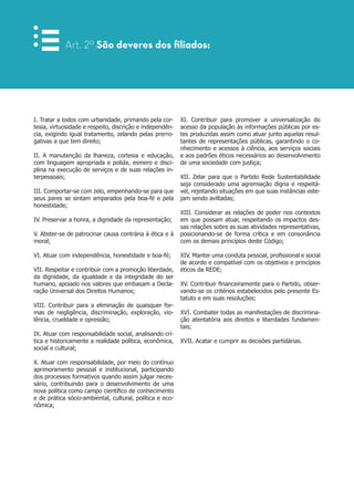 I. Tratar a todos com urbanidade, primando pela cor-
tesia, virtuosidade e respeito, discrição e independên-
cia, exigindo igual tratamento, zelando pelas prerro-
gativas a que tem direito;
II. A manutenção da lhaneza, cortesia e educação,
com linguagem apropriada e polida, esmero e disci-
plina na execução de serviços e de suas relações in-
terpessoais;
III. Comportar-se com zelo, empenhando-se para que
seus pares se sintam amparados pela boa-fé e pela
honestidade;
IV. Preservar a honra, a dignidade da representação;
V. Abster-se de patrocinar causa contrária à ética e à
moral;
VI. Atuar com independência, honestidade e boa-fé;
VII. Respeitar e contribuir com a promoção liberdade,
da dignidade, da igualdade e da integridade do ser
humano, apoiado nos valores que embasam a Decla-
ração Universal dos Direitos Humanos;
VIII. Contribuir para a eliminação de quaisquer for-
mas de negligência, discriminação, exploração, vio-
lência, crueldade e opressão;
IX. Atuar com responsabilidade social, analisando crí-
tica e historicamente a realidade política, econômica,
social e cultural;
X. Atuar com responsabilidade, por meio do contínuo
aprimoramento pessoal e institucional, participando
dos processos formativos quando assim julgar neces-
sário, contribuindo para o desenvolvimento de uma
nova política como campo científico de conhecimento
e de prática sócio-ambiental, cultural, política e eco-
nômica;
XI. Contribuir para promover a universalização do
acesso da população às informações públicas por es-
tes produzidas assim como atuar junto aquelas resul-
tantes de representações públicas, garantindo o co-
nhecimento e acessos à ciência, aos serviços sociais
e aos padrões éticos necessários ao desenvolvimento
de uma sociedade com justiça;
XII. Zelar para que o Partido Rede Sustentabilidade
seja considerado uma agremiação digna e respeitá-
vel, rejeitando situações em que suas instâncias este-
jam sendo aviltadas;
XIII. Considerar as relações de poder nos contextos
em que possam atuar, respeitando os impactos des-
sas relações sobre as suas atividades representativas,
posicionando-se de forma crítica e em consonância
com os demais princípios deste Código;
XIV. Manter uma conduta pessoal, profissional e social
de acordo e compatível com os objetivos e princípios
éticos da REDE;
XV. Contribuir financeiramente para o Partido, obser-
vando-se os critérios estabelecidos pelo presente Es-
tatuto e em suas resoluções;
XVI. Combater todas as manifestações de discrimina-
ção atentatória aos direitos e liberdades fundamen-
tais;
XVII. Acatar e cumprir as decisões partidárias.
Art. 2º São deveres dos filiados:
 