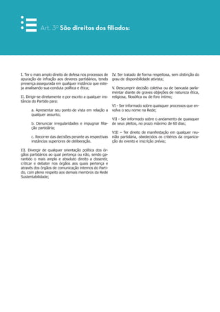 I. Ter o mais amplo direito de defesa nos processos de
apuração de infração aos deveres partidários, tendo
presença assegurada em qualquer instância que este-
ja analisando sua conduta política e ética;
II. Dirigir-se diretamente e por escrito a qualquer ins-
tância do Partido para:
a. Apresentar seu ponto de vista em relação a
qualquer assunto;
b. Denunciar irregularidades e impugnar filia-
ção partidária;
c. Recorrer das decisões perante as respectivas
instâncias superiores de deliberação.
III. Divergir de qualquer orientação política dos ór-
gãos partidários ao qual pertença ou não, sendo ga-
rantido o mais amplo e absoluto direito a dissentir,
criticar e debater nos órgãos aos quais pertença e
através dos órgãos de comunicação internos do Parti-
do, com pleno respeito aos demais membros da Rede
Sustentabilidade;
Art. 3º São direitos dos filiados:
IV. Ser tratado de forma respeitosa, sem distinção do
grau de disponibilidade ativista;
V. Descumprir decisão coletiva ou de bancada parla-
mentar diante de graves objeções de natureza ética,
religiosa, filosófica ou de foro íntimo;
VI - Ser informado sobre quaisquer processos que en-
volva o seu nome na Rede;
VII - Ser informado sobre o andamento de quaisquer
de seus pleitos, no prazo máximo de 60 dias;
VIII – Ter direito de manifestação em qualquer reu-
nião partidária, obedecidos os critérios da organiza-
ção do evento e inscrição prévia;
 