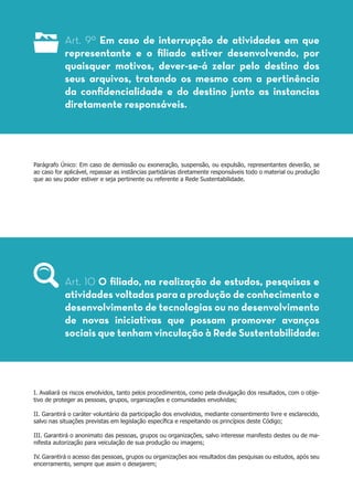 Art. 9º Em caso de interrupção de atividades em que
representante e o filiado estiver desenvolvendo, por
quaisquer motivos, dever-se-á zelar pelo destino dos
seus arquivos, tratando os mesmo com a pertinência
da confidencialidade e do destino junto as instancias
diretamente responsáveis.
Parágrafo Único: Em caso de demissão ou exoneração, suspensão, ou expulsão, representantes deverão, se
ao caso for aplicável, repassar as instâncias partidárias diretamente responsáveis todo o material ou produção
que ao seu poder estiver e seja pertinente ou referente a Rede Sustentabilidade.
I. Avaliará os riscos envolvidos, tanto pelos procedimentos, como pela divulgação dos resultados, com o obje-
tivo de proteger as pessoas, grupos, organizações e comunidades envolvidas;
II. Garantirá o caráter voluntário da participação dos envolvidos, mediante consentimento livre e esclarecido,
salvo nas situações previstas em legislação específica e respeitando os princípios deste Código;
III. Garantirá o anonimato das pessoas, grupos ou organizações, salvo interesse manifesto destes ou de ma-
nifesta autorização para veiculação de sua produção ou imagens;
IV. Garantirá o acesso das pessoas, grupos ou organizações aos resultados das pesquisas ou estudos, após seu
encerramento, sempre que assim o desejarem;
Art. 10 O filiado, na realização de estudos, pesquisas e
atividades voltadas para a produção de conhecimento e
desenvolvimento de tecnologias ou no desenvolvimento
de novas iniciativas que possam promover avanços
sociais que tenham vinculação à Rede Sustentabilidade:
 