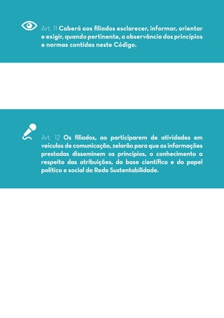 Art. 11 Caberá aos filiados esclarecer, informar, orientar
eexigir,quandopertinente,aobservânciadosprincípios
e normas contidas neste Código.
Art. 12 Os filiados, ao participarem de atividades em
veículosdecomunicação,zelarãoparaqueasinformações
prestadas disseminem os princípios, o conhecimento a
respeito das atribuições, da base científica e do papel
político e social da Rede Sustentabilidade.
 