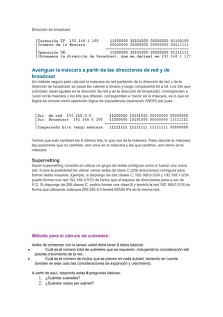 Dirección de broadcast
Averiguar la máscara a partir de las direcciones de red y de
broadcast
Un método seguro para calcular la máscara de red partiendo de la dirección de red y de la
dirección de broadcast, es pasar los valores a binario y luego compararlos bit a bit. Los bits que
coincidan (sean iguales en la dirección de red y en la dirección de broadcast), corresponden a
'unos' en la máscara y los bits que difieran, corresponden a 'ceros' en la máscara, es lo que en
lógica se conoce como operación lógica de equivalencia (operación XNOR) así pues:
Vemos que solo cambian los 8 últimos bits, lo que nos da la máscara. Para calcular la máscara,
las posiciones que no cambian, son unos en la máscara y las que cambian, son ceros en la
máscara.
Supernetting
Hacer supernetting consiste en utilizar un grupo de redes contiguas como si fueran una única
red. Existe la posibilidad de utilizar varias redes de clase C (256 direcciones) contiguas para
formar redes mayores. Ejemplo, si dispongo de dos clases C, 192.168.0.0/24 y 192.168.1.0/24,
puedo formar una red 192.168.0.0/23 de forma que el espacio de direcciones pasa a ser de
512. Si dispongo de 256 clases C, podría formar una clase B y tendría la red 192.168.0.0/16 de
forma que utilizando máscara 255.255.0.0 tendré 65536 IPs en la misma red.
Método para el cálculo de subredes:
Antes de comenzar con la tareas usted debe tener 2 datos básicos:
• Cuál es el número total de subredes que se requieren, incluyendo la consideración del
posible crecimiento de la red.
• Cuál es el número de nodos que se preven en cada subred, teniendo en cuenta
también en este caso las consideraciones de expansión y crecimiento.
A partir de aquí, responda estas 6 preguntas básicas:
1. ¿Cuántas subredes?
2. ¿Cuántos nodos por subred?
 