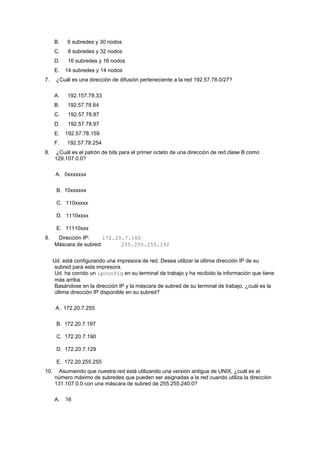 B. 6 subredes y 30 nodos
C. 8 subredes y 32 nodos
D. 16 subredes y 16 nodos
E. 14 subredes y 14 nodos
7. ¿Cuál es una dirección de difusión perteneciente a la red 192.57.78.0/27?
A. 192.157.78.33
B. 192.57.78.64
C. 192.57.78.87
D. 192.57.78.97
E. 192.57.78.159
F. 192.57.78.254
8. ¿Cuál es el patrón de bits para el primer octeto de una dirección de red clase B como
129.107.0.0?
A. 0xxxxxxx
B. 10xxxxxx
C. 110xxxxx
D. 1110xxxx
E. 11110xxx
9. Dirección IP: 172.20.7.160
Máscara de subred: 255.255.255.192
Ud. está configurando una impresora de red. Desea utilizar la última dirección IP de su
subred para esta impresora.
Ud. ha corrido un ipconfig en su terminal de trabajo y ha recibido la información que tiene
más arriba.
Basándose en la dirección IP y la máscara de subred de su terminal de trabajo, ¿cuál es la
última dirección IP disponible en su subred?
A. 172.20.7.255
B. 172.20.7.197
C. 172.20.7.190
D. 172.20.7.129
E. 172.20.255.255
10. Asumiendo que nuestra red está utilizando una versión antigua de UNIX, ¿cuál es el
número máximo de subredes que pueden ser asignadas a la red cuando utiliza la dirección
131.107.0.0 con una máscara de subred de 255.255.240.0?
A. 16
 