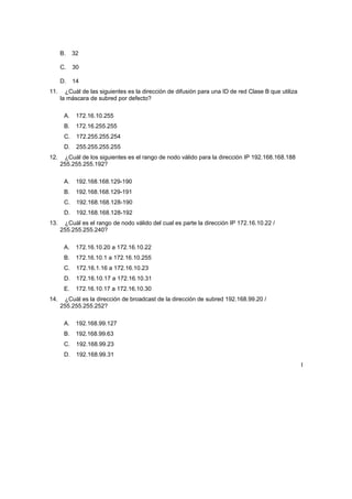 B. 32
C. 30
D. 14
11. ¿Cuál de las siguientes es la dirección de difusión para una ID de red Clase B que utiliza
la máscara de subred por defecto?
A. 172.16.10.255
B. 172.16.255.255
C. 172.255.255.254
D. 255.255.255.255
12. ¿Cuál de los siguientes es el rango de nodo válido para la dirección IP 192.168.168.188
255.255.255.192?
A. 192.168.168.129-190
B. 192.168.168.129-191
C. 192.168.168.128-190
D. 192.168.168.128-192
13. ¿Cuál es el rango de nodo válido del cual es parte la dirección IP 172.16.10.22 /
255.255.255.240?
A. 172.16.10.20 a 172.16.10.22
B. 172.16.10.1 a 172.16.10.255
C. 172.16.1.16 a 172.16.10.23
D. 172.16.10.17 a 172.16.10.31
E. 172.16.10.17 a 172.16.10.30
14. ¿Cuál es la dirección de broadcast de la dirección de subred 192.168.99.20 /
255.255.255.252?
A. 192.168.99.127
B. 192.168.99.63
C. 192.168.99.23
D. 192.168.99.31
I
 