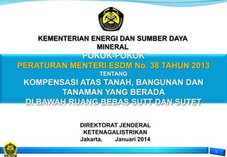 POKOK-POKOK
PERATURAN MENTERI ESDM No. 38 TAHUN 2013
TENTANG
KOMPENSASI ATAS TANAH, BANGUNAN DAN
TANAMAN YANG BERADA
DI BAWAH RUANG BEBAS SUTT DAN SUTET
DIREKTORAT JENDERAL
KETENAGALISTRIKAN
Jakarta, Januari 2014
KEMENTERIAN ENERGI DAN SUMBER DAYA
MINERAL
 