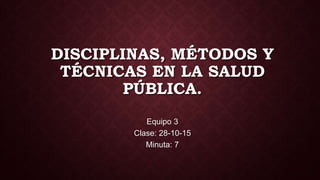 DISCIPLINAS, MÉTODOS Y
TÉCNICAS EN LA SALUD
PÚBLICA.
Equipo 3
Clase: 28-10-15
Minuta: 7
 