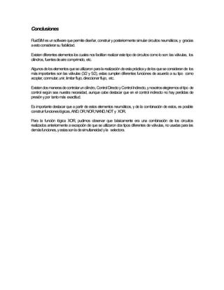 Conclusiones
FluidSIMesunsoftwarequepermitediseñar,construiryposteriormentesimularcircuitos neumáticos,y gracias
aestoconsiderarsu fiabilidad.
Existendiferenteselementosloscualesnosfacilitan realizarestetipodecircuitoscomoloson:lasválvulas, los
cilindros, fuentesdeairecomprimido, etc.
Algunosdeloselementosqueseutilizaronparalarealizacióndeestaprácticaydelosqueseconsiderande los
más importantes son las válvulas (3/2 y 5/2), estas cumplen diferentes funciones de acuerdo a su tipo como
acoplar,conmutar,unir,limitarflujo,direccionar flujo, etc.
Existendosmanerasdecontrolaruncilindro,ControlDirectoyControlIndirecto,ynosotroselegiremoseltipo de
control según sea nuestra necesidad, aunque cabe destacar que en el control indirecto no hay perdidas de
presiónypor tantomás exactitud.
Es importante destacar que a partir de estos elementos neumáticos, y de la combinación de estos, es posible
construirfuncioneslógicas,AND,OR,NOR,NAND,NOT y XOR.
Para la función lógica XOR, pudimos observar que básicamente era una combinación de los circuitos
realizados anteriormente a excepción de quese utilizaron dos tipos diferentes de válvulas, no usadas para las
demásfunciones,yestassonladesimultaneidadyla selectora.
 