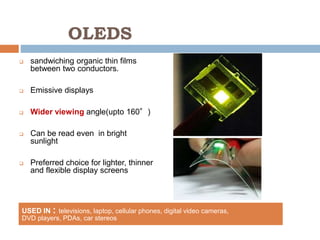 OLEDS
 sandwiching organic thin films
between two conductors.
 Emissive displays
 Wider viewing angle(upto 160°)
 Can be read even in bright
sunlight
 Preferred choice for lighter, thinner
and flexible display screens
USED IN : televisions, laptop, cellular phones, digital video cameras,
DVD players, PDAs, car stereos
 
