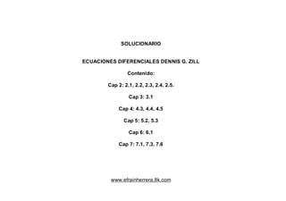 SOLUCIONARIO
ECUACIONES DIFERENCIALES DENNIS G. ZILL
Contenido:
Cap 2: 2.1, 2.2, 2.3, 2.4, 2.5.
Cap 3: 3.1
Cap 4: 4.3, 4.4, 4.5
Cap 5: 5.2, 5.3
Cap 6: 6.1
Cap 7: 7.1, 7.3, 7.6
www.efrainherrera.8k.com
 