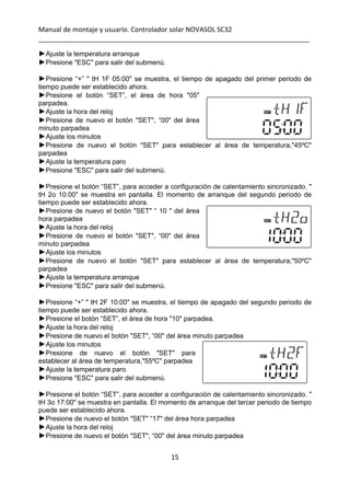 Manual de montaje y usuario. Controlador solar NOVASOL SC32 
_________________________________________________________________________ 
15 
 
►Ajuste la temperatura arranque
►Presione "ESC" para salir del submenú.
►Presione “+” " tH 1F 05:00" se muestra, el tiempo de apagado del primer periodo de
tiempo puede ser establecido ahora.
►Presione el botón “SET”, el área de hora "05"
parpadea.
►Ajuste la hora del reloj
►Presione de nuevo el botón "SET", “00" del área
minuto parpadea
►Ajuste los minutos
►Presione de nuevo el botón "SET" para establecer al área de temperatura,"45ºC"
parpadea
►Ajuste la temperatura paro
►Presione "ESC" para salir del submenú.
►Presione el botón “SET”, para acceder a configuración de calentamiento sincronizado. "
tH 2o 10:00" se muestra en pantalla. El momento de arranque del segundo periodo de
tiempo puede ser establecido ahora.
►Presione de nuevo el botón "SET" “ 10 " del área
hora parpadea
►Ajuste la hora del reloj
►Presione de nuevo el botón "SET", “00" del área
minuto parpadea
►Ajuste los minutos
►Presione de nuevo el botón "SET" para establecer al área de temperatura,"50ºC"
parpadea
►Ajuste la temperatura arranque
►Presione "ESC" para salir del submenú.
►Presione “+” " tH 2F 10:00" se muestra, el tiempo de apagado del segundo periodo de
tiempo puede ser establecido ahora.
►Presione el botón “SET”, el área de hora "10" parpadea.
►Ajuste la hora del reloj
►Presione de nuevo el botón "SET", “00" del área minuto parpadea
►Ajuste los minutos
►Presione de nuevo el botón "SET" para
establecer al área de temperatura,"55ºC" parpadea
►Ajuste la temperatura paro
►Presione "ESC" para salir del submenú.
►Presione el botón “SET”, para acceder a configuración de calentamiento sincronizado. "
tH 3o 17:00" se muestra en pantalla. El momento de arranque del tercer periodo de tiempo
puede ser establecido ahora.
►Presione de nuevo el botón "SET" “17" del área hora parpadea
►Ajuste la hora del reloj
►Presione de nuevo el botón "SET", “00" del área minuto parpadea
 