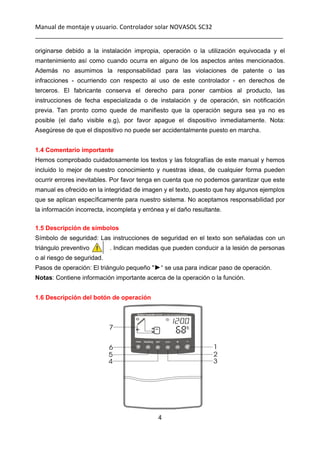 Manual de montaje y usuario. Controlador solar NOVASOL SC32 
_________________________________________________________________________ 
4 
 
originarse debido a la instalación impropia, operación o la utilización equivocada y el
mantenimiento así como cuando ocurra en alguno de los aspectos antes mencionados.
Además no asumimos la responsabilidad para las violaciones de patente o las
infracciones - ocurriendo con respecto al uso de este controlador - en derechos de
terceros. El fabricante conserva el derecho para poner cambios al producto, las
instrucciones de fecha especializada o de instalación y de operación, sin notificación
previa. Tan pronto como quede de manifiesto que la operación segura sea ya no es
posible (el daño visible e.g), por favor apague el dispositivo inmediatamente. Nota:
Asegúrese de que el dispositivo no puede ser accidentalmente puesto en marcha.
1.4 Comentario importante
Hemos comprobado cuidadosamente los textos y las fotografías de este manual y hemos
incluido lo mejor de nuestro conocimiento y nuestras ideas, de cualquier forma pueden
ocurrir errores inevitables. Por favor tenga en cuenta que no podemos garantizar que este
manual es ofrecido en la integridad de imagen y el texto, puesto que hay algunos ejemplos
que se aplican específicamente para nuestro sistema. No aceptamos responsabilidad por
la información incorrecta, incompleta y errónea y el daño resultante.
1.5 Descripción de símbolos
Símbolo de seguridad: Las instrucciones de seguridad en el texto son señaladas con un
triángulo preventivo . Indican medidas que pueden conducir a la lesión de personas
o al riesgo de seguridad.
Pasos de operación: El triángulo pequeño "►“ se usa para indicar paso de operación.
Notas: Contiene información importante acerca de la operación o la función.
1.6 Descripción del botón de operación
 