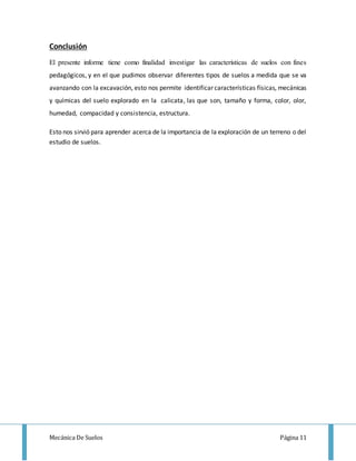 Mecánica De Suelos Página 11
Conclusión
El presente informe tiene como finalidad investigar las características de suelos con fines
pedagógicos, y en el que pudimos observar diferentes tipos de suelos a medida que se va
avanzando con la excavación, esto nos permite identificar características físicas, mecánicas
y químicas del suelo explorado en la calicata, las que son, tamaño y forma, color, olor,
humedad, compacidad y consistencia, estructura.
Esto nos sirvió para aprender acerca de la importancia de la exploración de un terreno o del
estudio de suelos.
 