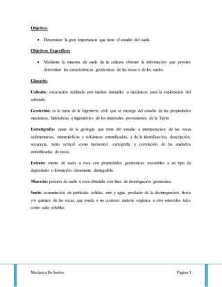 Mecánica De Suelos Página 3
Objetivo:
 Determinar la gran importancia que tiene el estudio del suelo.
Objetivos Específicos
 Mediante la muestra de suelo de la calicata obtener la información que permite
determinar las características geotécnicas de las rocas o de los suelos.
Glosario:
Calicata: excavación realizada por medios manuales o mecánicos para la exploración del
subsuelo.
Geotecnia: es la rama de la Ingeniería civil que se encarga del estudio de las propiedades
mecánicas, hidráulicas e ingenieriles de los materiales provenientes de la Tierra
Estratigrafía: rama de la geología que trata del estudio e interpretación de las rocas
sedimentarias, metamórficas y volcánicas estratificadas, y de la identificación, descripción,
secuencia, tanto vertical como horizontal, cartografía y correlación de las unidades
estratificadas de rocas.
Estrato: manto de suelo o roca con propiedades geotécnicas asociables a un tipo de
depositario o formación claramente distinguible.
Muestra: porción de suelo o roca obtenida con fines de investigación geotécnica.
Suelo: acumulación de partículas solidas, aire y agua, producto de la desintegración física
y/o química de las rocas, que puede o no contener materia orgánica u otro minerales tales
como sales solubles.
 