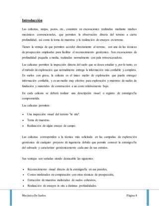 Mecánica De Suelos Página 4
Introducción
Las calicatas, zanjas, pozos, etc., consisten en excavaciones realizadas mediante medios
mecánicos convencionales, que permiten la observación directa del terreno a cierta
profundidad, así como la toma de muestras y la realización de ensayos en terreno.
Tienen la ventaja de que permiten acceder directamente al terreno, son una de las técnicas
de prospección empleadas para facilitar el reconocimiento geotécnico. Son excavaciones de
profundidad pequeña a media, realizadas normalmente con pala retroexcavadora.
Las calicatas permiten la inspección directa del suelo que se desea estudiar y, por lo tanto, es
el método de exploración que normalmente entrega la información más confiable y completa.
En suelos con grava, la calicata es el único medio de exploración que puede entregar
información confiable, y es un medio muy efectivo para exploración y muestreo de suelos de
fundación y materiales de construcción a un costo relativamente bajo.
En cada calicata se deberá realizar una descripción visual o registro de estratigrafía
comprometida.
Las calicatas permiten:
 Una inspección visual del terreno "in situ".
 Toma de muestras.
 Realización de algún ensayo de campo.
Las calicatas corresponden a la técnica más solicitada en las campañas de exploración
geotécnica de cualquier proyecto de ingeniería debido que permite conocer la estratigrafía
del subsuelo y caracterizar geotécnicamente cada uno de sus estratos.
Sus ventajas son variadas siendo destacable las siguientes:
 Reconocimiento visual directo de la estratigrafía en sus paredes,
 Costos moderados en comparación con otras técnicas de prospección,
 Extracción de muestras inalteradas de suelos cohesivos,
 Realización de ensayos in situ a distintas profundidades.
 