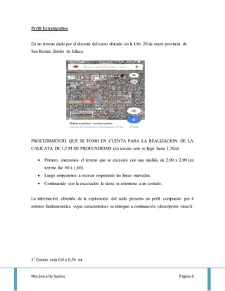 Mecánica De Suelos Página 6
Perfil Estratigráfico
En un terreno dado por el docente del curso ubicado en la Urb. 20 de enero provincia de
San Román distrito de Juliaca.
PROCEDIMIENTO QUE SE TOMO EN CUENTA PARA LA REALIZACION DE LA
CALICATA DE 1,5 M DE PROFUNDIDAD (en terreno solo se llegó hasta 1,30m)
 Primero, marcamos el terreno que se excavará con una medida de 2.00 x 2.00 (en
terreno fue 80 x 1,60).
 Luego empezamos a escavar respetando las líneas marcadas.
 Continuando con la excavación la tierra se amontona a un costado.
La información obtenida de la exploración del suelo presenta un perfil compuesto por 4
estratos fundamentales, cuyas características se entregan a continuación (descripción visual):
1° Estrato cota 0,0 a 0,36 mt
 