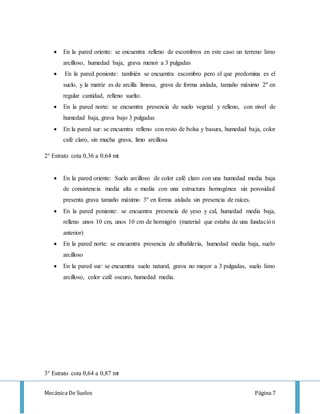 Mecánica De Suelos Página 7
 En la pared oriente: se encuentra relleno de escombros en este caso un terreno limo
arcilloso, humedad baja, grava menor a 3 pulgadas
 En la pared poniente: también se encuentra escombro pero el que predomina es el
suelo, y la matriz es de arcilla limosa, grava de forma aislada, tamaño máximo 2'' en
regular cantidad, relleno suelto.
 En la pared norte: se encuentra presencia de suelo vegetal y relleno, con nivel de
humedad baja, grava bajo 3 pulgadas
 En la pared sur: se encuentra relleno con resto de bolsa y basura, humedad baja, color
café claro, sin mucha grava, limo arcillosa
2° Estrato cota 0,36 a 0,64 mt
 En la pared oriente: Suelo arcilloso de color café claro con una humedad media baja
de consistencia media alta o media con una estructura homogénea sin porosidad
presenta grava tamaño máximo 3'' en forma aislada sin presencia de raíces.
 En la pared poniente: se encuentra presencia de yeso y cal, humedad media baja,
relleno unos 10 cm, unos 10 cm de hormigón (material que estaba de una fundación
anterior)
 En la pared norte: se encuentra presencia de albañilería, humedad media baja, suelo
arcilloso
 En la pared sur: se encuentra suelo natural, grava no mayor a 3 pulgadas, suelo limo
arcilloso, color café oscuro, humedad media.
3° Estrato cota 0,64 a 0,87 mt
 