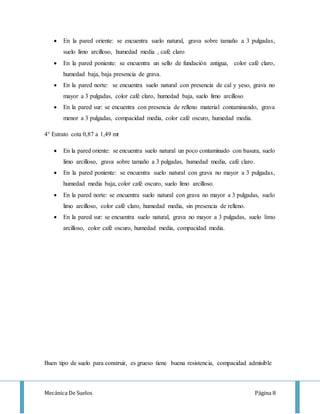 Mecánica De Suelos Página 8
 En la pared oriente: se encuentra suelo natural, grava sobre tamaño a 3 pulgadas,
suelo limo arcilloso, humedad media , café claro
 En la pared poniente: se encuentra un sello de fundación antigua, color café claro,
humedad baja, baja presencia de grava.
 En la pared norte: se encuentra suelo natural con presencia de cal y yeso, grava no
mayor a 3 pulgadas, color café claro, humedad baja, suelo limo arcilloso
 En la pared sur: se encuentra con presencia de relleno material contaminando, grava
menor a 3 pulgadas, compacidad media, color café oscuro, humedad media.
4° Estrato cota 0,87 a 1,49 mt
 En la pared oriente: se encuentra suelo natural un poco contaminado con basura, suelo
limo arcilloso, grava sobre tamaño a 3 pulgadas, humedad media, café claro.
 En la pared poniente: se encuentra suelo natural con grava no mayor a 3 pulgadas,
humedad media baja, color café oscuro, suelo limo arcilloso.
 En la pared norte: se encuentra suelo natural con grava no mayor a 3 pulgadas, suelo
limo arcilloso, color café claro, humedad media, sin presencia de relleno.
 En la pared sur: se encuentra suelo natural, grava no mayor a 3 pulgadas, suelo limo
arcilloso, color café oscuro, humedad media, compacidad media.
Buen tipo de suelo para construir, es grueso tiene buena resistencia, compacidad admisible
 