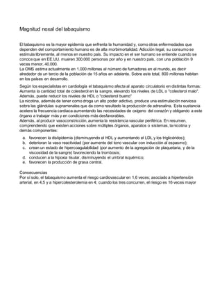 Magnitud noxal del tabaquismo
El tabaquismo es la mayor epidemia que enfrenta la humanidad y, como otras enfermedades que
dependen del comportamiento humano es de alta morbimortalidad. Adicción legal, su consumo se
estimula libremente, al menos en nuestro país. Su impacto en el ser humano se entiende cuando se
conoce que en EE.UU. mueren 300.000 personas por año y en nuestro país, con una población 9
veces menor, 40.000.
La OMS estima actualmente en 1.000 millones el número de fumadores en el mundo, es decir
alrededor de un tercio de la población de 15 años en adelante. Sobre este total, 800 millones habitan
en los países en desarrollo.
Según los especialistas en cardiología el tabaquismo afecta al aparato circulatorio en distintas formas:
Aumenta la cantidad total de colesterol en la sangre, elevando los niveles de LDL o "colesterol malo".
Además, puede reducir los niveles de HDL o "colesterol bueno"
La nicotina, además de tener como droga un alto poder adictivo, produce una estimulación nerviosa
sobre las glándulas suprarrenales que da como resultado la producción de adrenalina. Esta sustancia
acelera la frecuencia cardiaca aumentando las necesidades de oxígeno del corazón y obligando a este
órgano a trabajar más y en condiciones más desfavorables.
Además, al producir vasoconstricción, aumenta la resistencia vascular periférica. En resumen,
comprendiendo que existen acciones sobre múltiples órganos, aparatos o sistemas, la nicotina y
demás componentes:
a. favorecen la dislipidemia (disminuyendo el HDL y aumentando el LDL y los triglicéridos);
b. deterioran la vaso reactividad (por aumento del tono vascular con inducción al espasmo);
c. crean un estado de hipercoagulabilidad (por aumento de la agregación de plaquetaria, y de la
viscosidad de la sangre) favoreciendo la trombosis;
d. conducen a la hipoxia tisular, disminuyendo el umbral isquémico;
e. favorecen la producción de grasa central.
Consecuencias
Por sí solo, el tabaquismo aumenta el riesgo cardiovascular en 1,6 veces; asociado a hipertensión
arterial, en 4,5 y a hipercolesterolemia en 4; cuando los tres concurren, el riesgo es 16 veces mayor
 