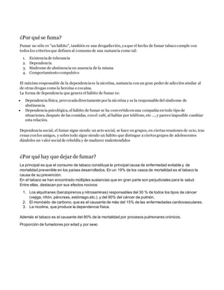 ¿Por qué se fuma?
Fumar no sólo es "un hábito", también es una drogadicción, yaque el hecho de fumar tabaco cumple con
todoslos criteriosque definen al consumo de una sustancia como tal:
1. Existenciade tolerancia
2. Dependencia
3. Síndrome de abstinencia en ausencia de la misma
4. Comportamiento compulsivo
El máximo responsable de la dependenciaes la nicotina, sustancia con un gran poder de adicción similar al
de otras drogas como la heroína o cocaína.
La forma de dependencia que genera el hábito de fumar es:
 Dependencia física, provocadadirectamente por la nicotina y es la responsable del síndrome de
abstinencia.
 Dependencia psicológica, el hábito de fumar se ha convertido enuna compañía en todo tipo de
situaciones, después de las comidas, conel café, al hablar por teléfono, etc ..., y parece imposible cambiar
esta relación.
Dependencia social, el fumar sigue siendo un acto social, se hace en grupos, en ciertasreuniones de ocio, tras
cenas conlos amigos, y sobre todo sigue siendo un hábito que distingue a ciertosgrupos de adolescentes
dándoles un valor socialde rebeldía y de madurez malentendidos
¿Por qué hay que dejar de fumar?
La principal es que el consumo de tabaco constituye la principal causa de enfermedad evitable y de
mortalidad prevenible en los países desarrollados. En un 19% de los casos de mortalidad es el tabaco la
causa de su prevención.
En el tabaco se han encontrado múltiples sustancias que en gran parte son perjudiciales para la salud.
Entre ellas, destacan por sus efectos nocivos:
1. Los alquitranes (benzopirenos y nitrosaminas) responsables del 30 % de todos los tipos de cáncer
(vejiga, riñón, páncreas, estómago,etc.), y del 90% del cáncer de pulmón.
2. El monóxido de carbono, que es el causante de más del 15% de las enfermedades cardiovasculares.
3. La nicotina, que produce la dependencia física.
Además el tabaco es el causante del 80% de la mortalidad por procesos pulmonares crónicos.
Proporción de fumadores por edad y por sexo
 