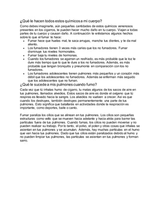 ¿Qué le hacen todos estos químicosa mi cuerpo?
Como debes imaginarte, aún pequeñas cantidades de estos químicos venenosos
presentes en los cigarros, te pueden hacer mucho daño en tu cuerpo. Viajan a todas
partes de tu cuerpo y causan daño. A continuación te enlistamos algunos hechos
sobre lo que el fumar te hace:
 Fumar hace que huelas mal, te saca arrugas, mancha tus dientes, y te da mal
aliento.
 Los fumadores tienen 3 veces más caries que los no fumadores. Fumar
disminuye tus niveles hormonales.
 Fumar baja tu niveles de hormonas.
 Cuando los fumadores se agarran un resfriado, es más probable que la toz le
dure más tiempo que lo que le dure a los no fumadores. Además, es más
probable que tengan bronquitis y pneumonía en comparación con los no
fumadores.
 Los fumadores adolescentes tienen pulmones más pequeños y un corazón más
débil que los adolescentes no fumadores. Además se enferman más seguido
que los adolescentes que no fuman.
¿Qué le sucede a mis pulmones cuando fumo?
Cada vez que tú inhalas humo de cigarro, tu matas algunos de los sacos de aire en
tus pulmones, llamados alveólos. Estos sacos de aire es donde el oxígeno que tú
respiras es llevado hacia la sangre. Los alveólos no vuelven a crecer. Así es que
cuando los destruyes, también destruyes permanentemente una parte de tus
pulmones. Esto significa que batallarás en actividades donde la respiración es
importante, como deportes, baile o canto.
Fumar paraliza los cilios que se alinean en tus pulmones. Los cilios son pequeñas
estructuras como vello que se mueven hacia adelante y hacia atrás para barrer las
partículas fuera de tus pulmones. Cuando fumas, los cilios no pueden moverse y no
pueden realizar su trabajo. Por lo tanto, el polvo, el polen y otras cosas que inhalas se
asientan en tus pulmones y se acumulan. Además, hay muchas partículas en el humo
que van hacia tus pulmones. Dado que tus cilios están paralizados debido al humo y
no pueden limpiar tus pulmones, las partículas se asientan en tus pulmones y forman
sarro.
 