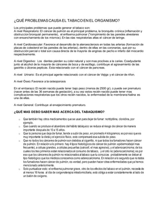 ¿QUÉ PROBLEMASCAUSA EL TABACO EN EL ORGANISMO?
Los principales problemas que puede generar el tabaco son:
A nivel Respiratorio: El cáncer de pulmón es el principal problema, la bronquitis crónica (inflamación y
obstruccion bronquial permanente), el enfisema pulmonar ("rompimiento de las paredes alveolares
con ensanchamiento de los mismos). En las vías respiratorias altas el cáncer de laringe.
A nivel Cardiovascular: Favorece al desarrollo de la ateroesclerosis en todas las arterias (formación de
placas de colesterol en las paredes de las arterias), dentro de ellas en las coronarias, que por su
obstrucción parcial o total son causa directa de la mayoría de anginas de pecho e infarto del miocardio
respectivamente.
A nivel Digestivo: Los dientes pierden su color natural y son mas proclives a la caries. Coadyudante
junto al alcohol de la mayoría de cánceres de boca y de esófago, contribuye al agravamiento de las
gastritis o úlceras pepticas. Esta relacionado con el cáncer de pancreas.
A nivel Urinario: Es el principal agente relacionado con el cáncer de Vejiga y el cáncer de riñon.
A nivel Óseo: Favorece a la osteoporosis
En el embarazo: El recién nacido puede tener bajo peso (menos de 2500 gr), o puede ser prematuro
(nacer antes de las 36 semanas de gestación), a su vez estos recién nacido puede tener mas
complicaciones respiratorias que los otros recién nacidos, la enfermedad de la membrana hialina es
una de ellas.
A nivel General: Contribuye al envejecimiento prematuro.
¿QUÉ MAS DEBO SABER MAS ACERCA DEL TABAQUISMO?
o Que también hay otros medicamentos que se usan para dejar de fumar: nortriptilina, clonidina, por
ejemplo.
o Que cuando se produce el abandono del hábito tabáquico se reduce el riesgo de cáncer de manera
importante después de 10 a 15 años.
o Que la persona que deja de fumar, tiende a subir de peso,en promedio 4 kilogramos; es por eso que es
muy importante la dieta y el ejercicio físico, esto compensará esa subida de peso.
o Que no todos los cánceres de pulmón son debidos al cigarrillo, ni que todos los fumadores hacen cáncer
de pulmón. En relación a lo primero: hay 4 tipos histológicos de cáncer de pulmón: epidermoide(el mas
frecuente), a céluas grandes, a células pequeñas (oat-cell, el mas agresivo), y el adenocarcinoma; de los
cuales los tres primeros estan relacionados al consumo de tabaco, y el otro no (adenocarcinoma); es por
eso que los cánceres de pulmón no relacionados al tabaco que tu conozcas probablemente se deban al
tipo histológico que los médicos conocemos como adenocarcinoma. En relación a lo segundo que no todos
los fumadores hacen cáncer de pulmón, es verdad,pero pueden hacer otras enfermedades que ya hemos
mencionado anteriormente.
o Solo puntualizar esto: el enfisema pulmonar grave, otro de los efectos del tabaco en el pulmón, necesita de
al menos 16 horas al día de oxigenoterapia intradomiciliaria, esto obliga a estar constantemente al lado de
un balón de oxigeno.
 