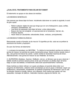 ¿CUAL ES EL TRATAMIENTO PARA DEJAR DE FUMAR?
El tratamiento se agrupa en dos clases de medidas:
LAS MEDIDAS GENERALES:
Una persona que desea dejar de fumar, inicialmente debe tener en cuenta lo siguiente, le será
de gran ayuda:
o Retirar cualquier objeto de casa que tenga que ver con el tabaquismo: pipas, cerillas,
ceniceros, encendedores, etc.
o Leer libros de autoayuda para dejar de fumar y otros relacionados.
o Buscar otro tipo de consejería: en asociaciones de no fumadores, internet, etc.
o Practicar deporte.
o Hacer dieta con abundantes antioxidantes (frutas, verduras, principalmente)
LAS MEDIDAS FARMACOLÓGICAS:
Básicamente cuando el fumador es de mas de 10 cigarrillos por día, cada vez se prefiere la
asociación de nicotina y bupropión:
Se usan dos formas de tratamiento:
1.- La terapia de reemplazo con NICOTINA: Tu médico te recomendará parches de nicotina o
gomas de mascar, los parches los usarás diariamente porque liberan nicotina durante todo el
día, y las gomas de mascar las usarás cuando sientas la necesidad imperiosa de fumar.
Alternativamente a las gomas de mascar se usa inhalantes de nicotina.
2.- BUPROPION (Zyntabac, Quomen, Wellbutrin, etc) es un fármaco que se usa a dosis de 1
tableta durante la primera semana previa al día que el fumador se plantea dejar de fumar;
luego se usan dos tabletas. El tratamiento debe durar aproximadamente 9 semanas.
Estas medidas se deben reforzar con ayuda psicológica, el paciente debe entrar a un
programa de tratamiento y debería recibir psicoterapia ya sea en grupo o individual, según sus
preferencias y necesidades. Actualmente se prefieren programas de intervención que no solo
se difundan desde la consulta médica, sino utilizando otros medios que pueden ser mas
asequibles: mensajes de teléfono, materiales impresos, páginas de internet, etc.
 