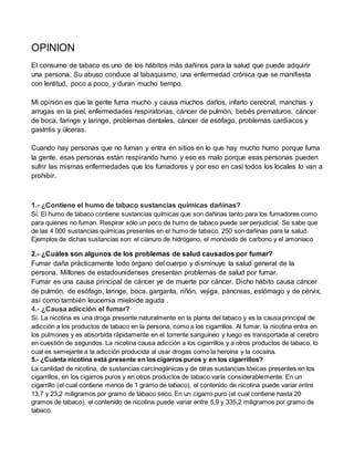 OPINION
El consumo de tabaco es uno de los hábitos más dañinos para la salud que puede adquirir
una persona. Su abuso conduce al tabaquismo, una enfermedad crónica que se manifiesta
con lentitud, poco a poco, y duran mucho tiempo.
Mi opinión es que la gente fuma mucho y causa muchos daños, infarto cerebral, manchas y
arrugas en la piel, enfermedades respiratorias, cáncer de pulmón, bebés prematuros, cáncer
de boca, faringe y laringe, problemas dentales, cáncer de esófago, problemas cardiacos y
gastritis y úlceras.
Cuando hay personas que no fuman y entra en sitios en lo que hay mucho humo porque fuma
la gente, esas personas están respirando humo y eso es malo porque esas personas pueden
sufrir las mismas enfermedades que los fumadores y por eso en casi todos los locales lo van a
prohibir.
1.- ¿Contiene el humo de tabaco sustancias químicas dañinas?
Sí. El humo de tabaco contiene sustancias químicas que son dañinas tanto para los fumadores como
para quienes no fuman. Respirar sólo un poco de humo de tabaco puede ser perjudicial. Se sabe que
de las 4 000 sustancias químicas presentes en el humo de tabaco, 250 son dañinas para la salud.
Ejemplos de dichas sustancias son: el cianuro de hidrógeno, el monóxido de carbono y el amoniaco
2.- ¿Cuáles son algunos de los problemas de salud causados por fumar?
Fumar daña prácticamente todo órgano del cuerpo y disminuye la salud general de la
persona. Millones de estadounidenses presentan problemas de salud por fumar.
Fumar es una causa principal de cáncer ye de muerte por cáncer. Dicho hábito causa cáncer
de pulmón, de esófago, laringe, boca, garganta, riñón, vejiga, páncreas, estómago y de cérvix,
así como también leucemia mieloide aguda .
4.- ¿Causa adicción el fumar?
Sí. La nicotina es una droga presente naturalmente en la planta del tabaco y es la causa principal de
adicción a los productos de tabaco en la persona, como a los cigarrillos. Al fumar, la nicotina entra en
los pulmones y es absorbida rápidamente en el torrente sanguíneo y luego es transportada al cerebro
en cuestión de segundos. La nicotina causa adicción a los cigarrillos y a otros productos de tabaco, lo
cual es semejante a la adicción producida al usar drogas como la heroína y la cocaína.
5.- ¿Cuánta nicotina está presente en los cigarros puros y en los cigarrillos?
La cantidad de nicotina, de sustancias carcinogénicas y de otras sustancias tóxicas presentes en los
cigarrillos, en los cigarros puros y en otros productos de tabaco varía considerablemente. En un
cigarrillo (el cual contiene menos de 1 gramo de tabaco), el contenido de nicotina puede variar entre
13,7 y 23,2 miligramos por gramo de tabaco seco. En un cigarro puro (el cual contiene hasta 20
gramos de tabaco), el contenido de nicotina puede variar entre 5,9 y 335,2 miligramos por gramo de
tabaco.
 