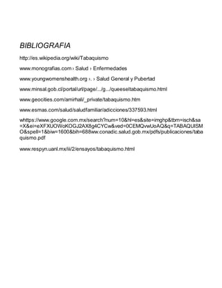 BIBLIOGRAFIA
http://es.wikipedia.org/wiki/Tabaquismo
www.monografias.com › Salud › Enfermedades
www.youngwomenshealth.org ›. › Salud General y Pubertad
www.minsal.gob.cl/portal/url/page/.../g.../queeseltabaquismo.html
www.geocities.com/amirhali/_private/tabaquismo.htm
www.esmas.com/salud/saludfamiliar/adicciones/337593.html
whttps://www.google.com.mx/search?num=10&hl=es&site=imghp&tbm=isch&sa
=X&ei=eXFXUOWoKOGJ2AX8g4CYCw&ved=0CEMQvwUoAQ&q=TABAQUISM
O&spell=1&biw=1600&bih=688ww.conadic.salud.gob.mx/pdfs/publicaciones/taba
quismo.pdf
www.respyn.uanl.mx/iii/2/ensayos/tabaquismo.html
 