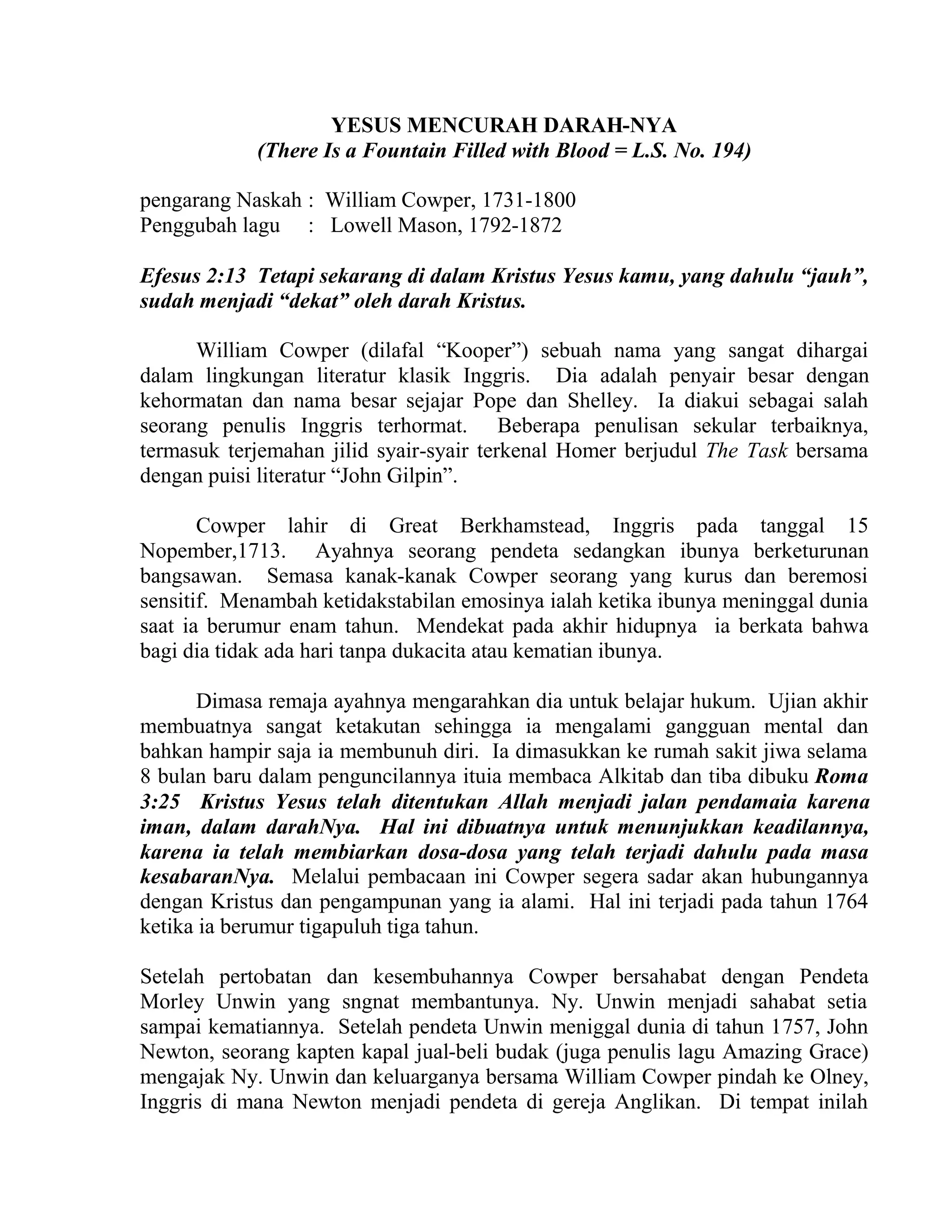 YESUS MENCURAH DARAH-NYA
(There Is a Fountain Filled with Blood = L.S. No. 194)
pengarang Naskah : William Cowper, 1731-1800
Penggubah lagu : Lowell Mason, 1792-1872
Efesus 2:13 Tetapi sekarang di dalam Kristus Yesus kamu, yang dahulu “jauh”,
sudah menjadi “dekat” oleh darah Kristus.
William Cowper (dilafal “Kooper”) sebuah nama yang sangat dihargai
dalam lingkungan literatur klasik Inggris. Dia adalah penyair besar dengan
kehormatan dan nama besar sejajar Pope dan Shelley. Ia diakui sebagai salah
seorang penulis Inggris terhormat. Beberapa penulisan sekular terbaiknya,
termasuk terjemahan jilid syair-syair terkenal Homer berjudul The Task bersama
dengan puisi literatur “John Gilpin”.
Cowper lahir di Great Berkhamstead, Inggris pada tanggal 15
Nopember,1713. Ayahnya seorang pendeta sedangkan ibunya berketurunan
bangsawan. Semasa kanak-kanak Cowper seorang yang kurus dan beremosi
sensitif. Menambah ketidakstabilan emosinya ialah ketika ibunya meninggal dunia
saat ia berumur enam tahun. Mendekat pada akhir hidupnya ia berkata bahwa
bagi dia tidak ada hari tanpa dukacita atau kematian ibunya.
Dimasa remaja ayahnya mengarahkan dia untuk belajar hukum. Ujian akhir
membuatnya sangat ketakutan sehingga ia mengalami gangguan mental dan
bahkan hampir saja ia membunuh diri. Ia dimasukkan ke rumah sakit jiwa selama
8 bulan baru dalam penguncilannya ituia membaca Alkitab dan tiba dibuku Roma
3:25 Kristus Yesus telah ditentukan Allah menjadi jalan pendamaia karena
iman, dalam darahNya. Hal ini dibuatnya untuk menunjukkan keadilannya,
karena ia telah membiarkan dosa-dosa yang telah terjadi dahulu pada masa
kesabaranNya. Melalui pembacaan ini Cowper segera sadar akan hubungannya
dengan Kristus dan pengampunan yang ia alami. Hal ini terjadi pada tahun 1764
ketika ia berumur tigapuluh tiga tahun.
Setelah pertobatan dan kesembuhannya Cowper bersahabat dengan Pendeta
Morley Unwin yang sngnat membantunya. Ny. Unwin menjadi sahabat setia
sampai kematiannya. Setelah pendeta Unwin meniggal dunia di tahun 1757, John
Newton, seorang kapten kapal jual-beli budak (juga penulis lagu Amazing Grace)
mengajak Ny. Unwin dan keluarganya bersama William Cowper pindah ke Olney,
Inggris di mana Newton menjadi pendeta di gereja Anglikan. Di tempat inilah
 