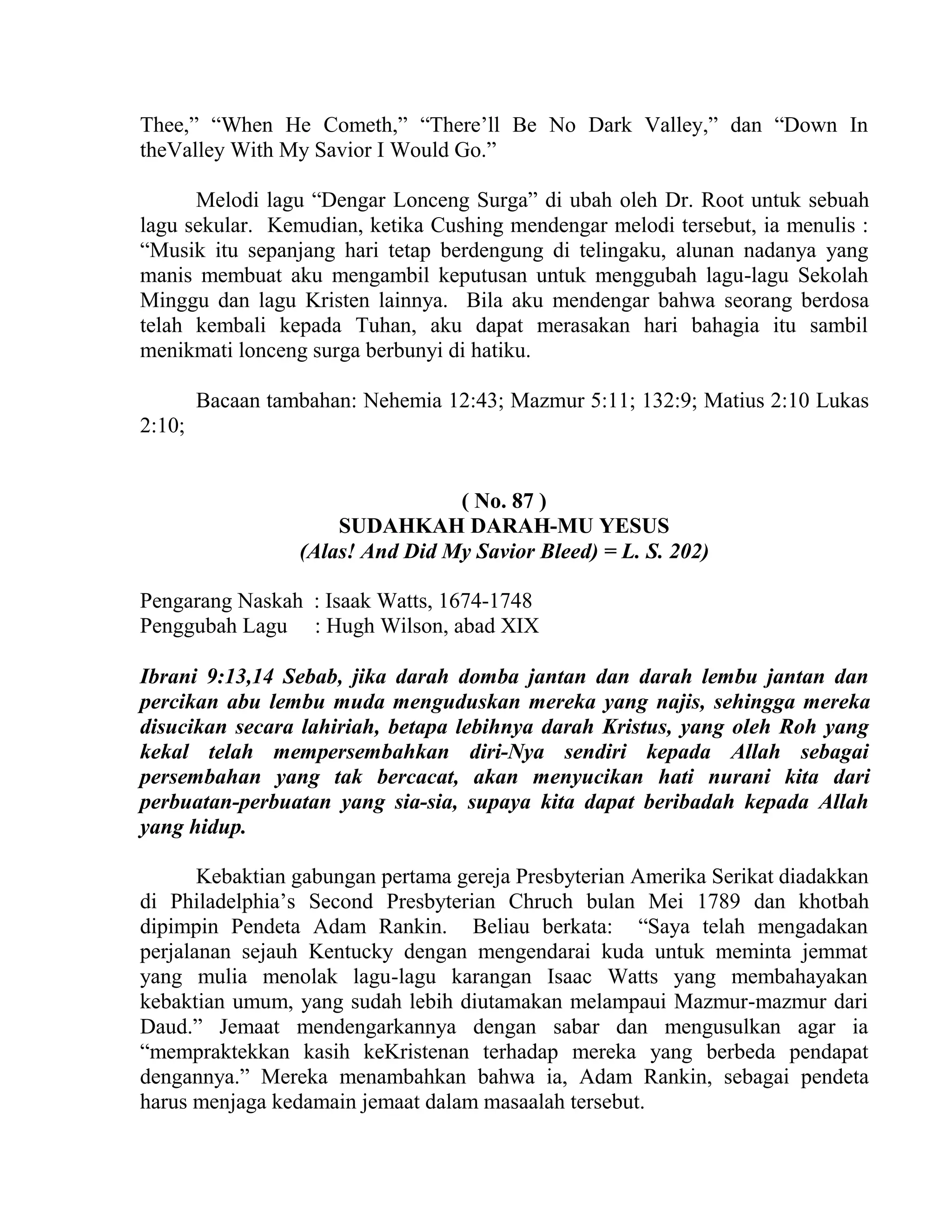 Thee,” “When He Cometh,” “There’ll Be No Dark Valley,” dan “Down In
theValley With My Savior I Would Go.”
Melodi lagu “Dengar Lonceng Surga” di ubah oleh Dr. Root untuk sebuah
lagu sekular. Kemudian, ketika Cushing mendengar melodi tersebut, ia menulis :
“Musik itu sepanjang hari tetap berdengung di telingaku, alunan nadanya yang
manis membuat aku mengambil keputusan untuk menggubah lagu-lagu Sekolah
Minggu dan lagu Kristen lainnya. Bila aku mendengar bahwa seorang berdosa
telah kembali kepada Tuhan, aku dapat merasakan hari bahagia itu sambil
menikmati lonceng surga berbunyi di hatiku.
Bacaan tambahan: Nehemia 12:43; Mazmur 5:11; 132:9; Matius 2:10 Lukas
2:10;
( No. 87 )
SUDAHKAH DARAH-MU YESUS
(Alas! And Did My Savior Bleed) = L. S. 202)
Pengarang Naskah : Isaak Watts, 1674-1748
Penggubah Lagu : Hugh Wilson, abad XIX
Ibrani 9:13,14 Sebab, jika darah domba jantan dan darah lembu jantan dan
percikan abu lembu muda menguduskan mereka yang najis, sehingga mereka
disucikan secara lahiriah, betapa lebihnya darah Kristus, yang oleh Roh yang
kekal telah mempersembahkan diri-Nya sendiri kepada Allah sebagai
persembahan yang tak bercacat, akan menyucikan hati nurani kita dari
perbuatan-perbuatan yang sia-sia, supaya kita dapat beribadah kepada Allah
yang hidup.
Kebaktian gabungan pertama gereja Presbyterian Amerika Serikat diadakkan
di Philadelphia’s Second Presbyterian Chruch bulan Mei 1789 dan khotbah
dipimpin Pendeta Adam Rankin. Beliau berkata: “Saya telah mengadakan
perjalanan sejauh Kentucky dengan mengendarai kuda untuk meminta jemmat
yang mulia menolak lagu-lagu karangan Isaac Watts yang membahayakan
kebaktian umum, yang sudah lebih diutamakan melampaui Mazmur-mazmur dari
Daud.” Jemaat mendengarkannya dengan sabar dan mengusulkan agar ia
“mempraktekkan kasih keKristenan terhadap mereka yang berbeda pendapat
dengannya.” Mereka menambahkan bahwa ia, Adam Rankin, sebagai pendeta
harus menjaga kedamain jemaat dalam masaalah tersebut.
 