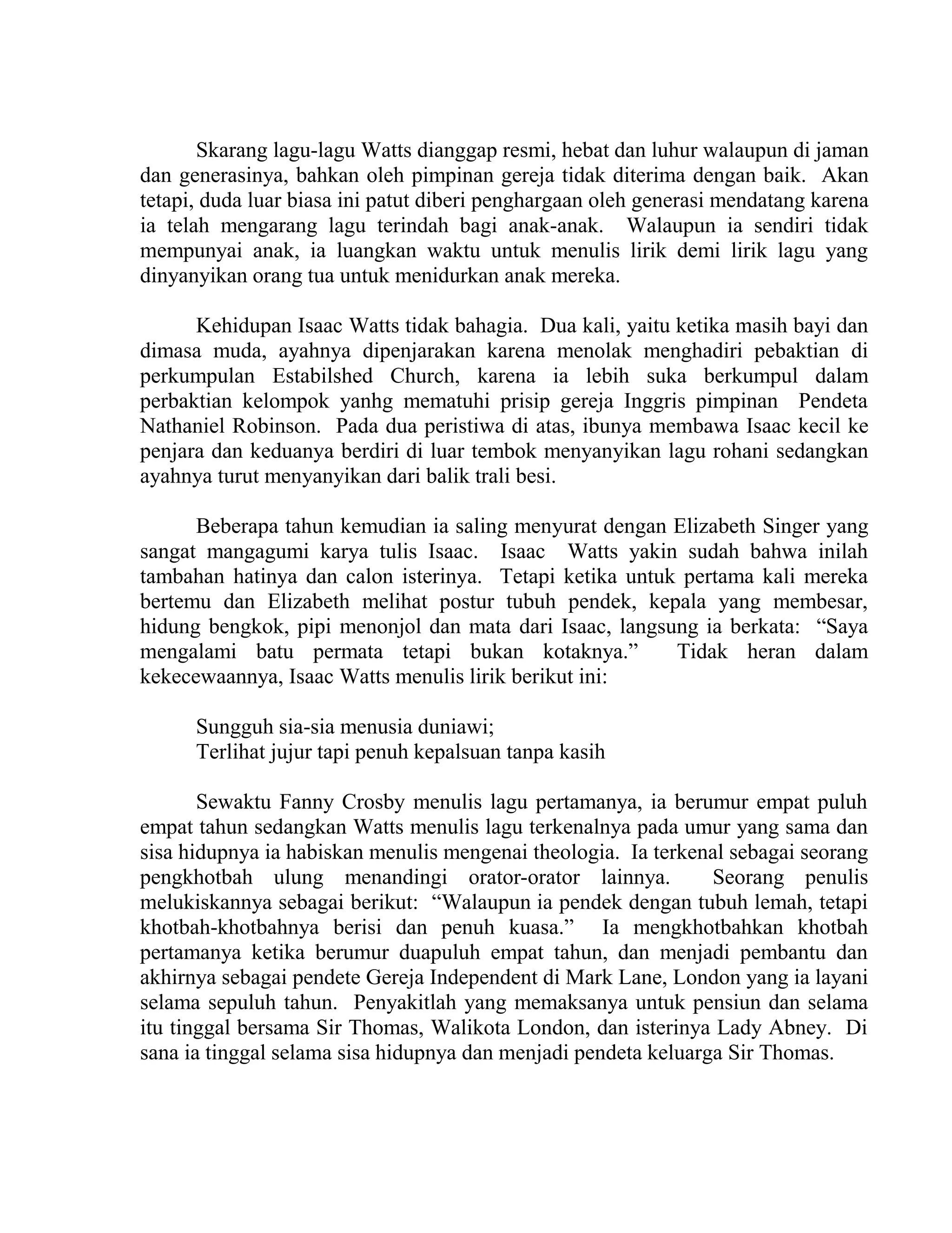 Skarang lagu-lagu Watts dianggap resmi, hebat dan luhur walaupun di jaman
dan generasinya, bahkan oleh pimpinan gereja tidak diterima dengan baik. Akan
tetapi, duda luar biasa ini patut diberi penghargaan oleh generasi mendatang karena
ia telah mengarang lagu terindah bagi anak-anak. Walaupun ia sendiri tidak
mempunyai anak, ia luangkan waktu untuk menulis lirik demi lirik lagu yang
dinyanyikan orang tua untuk menidurkan anak mereka.
Kehidupan Isaac Watts tidak bahagia. Dua kali, yaitu ketika masih bayi dan
dimasa muda, ayahnya dipenjarakan karena menolak menghadiri pebaktian di
perkumpulan Estabilshed Church, karena ia lebih suka berkumpul dalam
perbaktian kelompok yanhg mematuhi prisip gereja Inggris pimpinan Pendeta
Nathaniel Robinson. Pada dua peristiwa di atas, ibunya membawa Isaac kecil ke
penjara dan keduanya berdiri di luar tembok menyanyikan lagu rohani sedangkan
ayahnya turut menyanyikan dari balik trali besi.
Beberapa tahun kemudian ia saling menyurat dengan Elizabeth Singer yang
sangat mangagumi karya tulis Isaac. Isaac Watts yakin sudah bahwa inilah
tambahan hatinya dan calon isterinya. Tetapi ketika untuk pertama kali mereka
bertemu dan Elizabeth melihat postur tubuh pendek, kepala yang membesar,
hidung bengkok, pipi menonjol dan mata dari Isaac, langsung ia berkata: “Saya
mengalami batu permata tetapi bukan kotaknya.” Tidak heran dalam
kekecewaannya, Isaac Watts menulis lirik berikut ini:
Sungguh sia-sia menusia duniawi;
Terlihat jujur tapi penuh kepalsuan tanpa kasih
Sewaktu Fanny Crosby menulis lagu pertamanya, ia berumur empat puluh
empat tahun sedangkan Watts menulis lagu terkenalnya pada umur yang sama dan
sisa hidupnya ia habiskan menulis mengenai theologia. Ia terkenal sebagai seorang
pengkhotbah ulung menandingi orator-orator lainnya. Seorang penulis
melukiskannya sebagai berikut: “Walaupun ia pendek dengan tubuh lemah, tetapi
khotbah-khotbahnya berisi dan penuh kuasa.” Ia mengkhotbahkan khotbah
pertamanya ketika berumur duapuluh empat tahun, dan menjadi pembantu dan
akhirnya sebagai pendete Gereja Independent di Mark Lane, London yang ia layani
selama sepuluh tahun. Penyakitlah yang memaksanya untuk pensiun dan selama
itu tinggal bersama Sir Thomas, Walikota London, dan isterinya Lady Abney. Di
sana ia tinggal selama sisa hidupnya dan menjadi pendeta keluarga Sir Thomas.
 