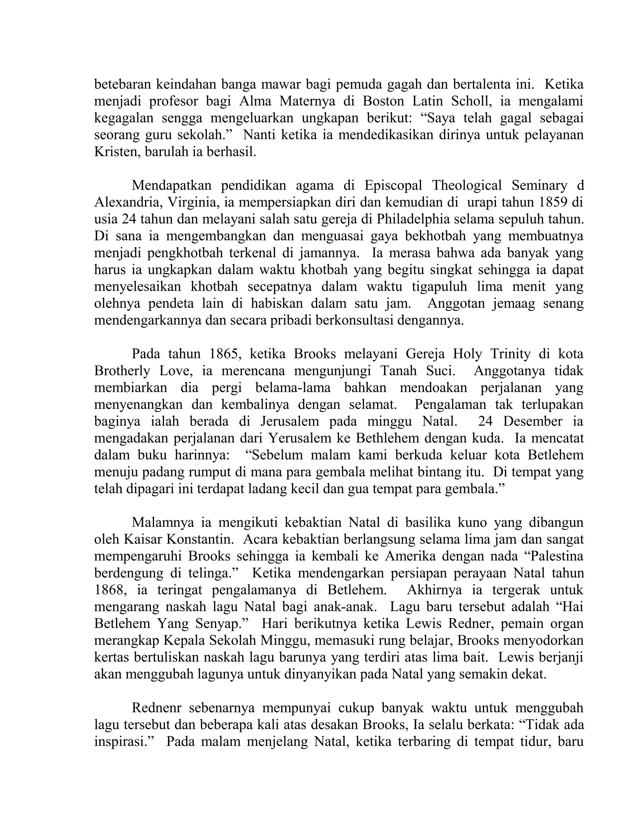 betebaran keindahan banga mawar bagi pemuda gagah dan bertalenta ini. Ketika
menjadi profesor bagi Alma Maternya di Boston Latin Scholl, ia mengalami
kegagalan sengga mengeluarkan ungkapan berikut: “Saya telah gagal sebagai
seorang guru sekolah.” Nanti ketika ia mendedikasikan dirinya untuk pelayanan
Kristen, barulah ia berhasil.
Mendapatkan pendidikan agama di Episcopal Theological Seminary d
Alexandria, Virginia, ia mempersiapkan diri dan kemudian di urapi tahun 1859 di
usia 24 tahun dan melayani salah satu gereja di Philadelphia selama sepuluh tahun.
Di sana ia mengembangkan dan menguasai gaya bekhotbah yang membuatnya
menjadi pengkhotbah terkenal di jamannya. Ia merasa bahwa ada banyak yang
harus ia ungkapkan dalam waktu khotbah yang begitu singkat sehingga ia dapat
menyelesaikan khotbah secepatnya dalam waktu tigapuluh lima menit yang
olehnya pendeta lain di habiskan dalam satu jam. Anggotan jemaag senang
mendengarkannya dan secara pribadi berkonsultasi dengannya.
Pada tahun 1865, ketika Brooks melayani Gereja Holy Trinity di kota
Brotherly Love, ia merencana mengunjungi Tanah Suci. Anggotanya tidak
membiarkan dia pergi belama-lama bahkan mendoakan perjalanan yang
menyenangkan dan kembalinya dengan selamat. Pengalaman tak terlupakan
baginya ialah berada di Jerusalem pada minggu Natal. 24 Desember ia
mengadakan perjalanan dari Yerusalem ke Bethlehem dengan kuda. Ia mencatat
dalam buku harinnya: “Sebelum malam kami berkuda keluar kota Betlehem
menuju padang rumput di mana para gembala melihat bintang itu. Di tempat yang
telah dipagari ini terdapat ladang kecil dan gua tempat para gembala.”
Malamnya ia mengikuti kebaktian Natal di basilika kuno yang dibangun
oleh Kaisar Konstantin. Acara kebaktian berlangsung selama lima jam dan sangat
mempengaruhi Brooks sehingga ia kembali ke Amerika dengan nada “Palestina
berdengung di telinga.” Ketika mendengarkan persiapan perayaan Natal tahun
1868, ia teringat pengalamanya di Betlehem. Akhirnya ia tergerak untuk
mengarang naskah lagu Natal bagi anak-anak. Lagu baru tersebut adalah “Hai
Betlehem Yang Senyap.” Hari berikutnya ketika Lewis Redner, pemain organ
merangkap Kepala Sekolah Minggu, memasuki rung belajar, Brooks menyodorkan
kertas bertuliskan naskah lagu barunya yang terdiri atas lima bait. Lewis berjanji
akan menggubah lagunya untuk dinyanyikan pada Natal yang semakin dekat.
Rednenr sebenarnya mempunyai cukup banyak waktu untuk menggubah
lagu tersebut dan beberapa kali atas desakan Brooks, Ia selalu berkata: “Tidak ada
inspirasi.” Pada malam menjelang Natal, ketika terbaring di tempat tidur, baru
 