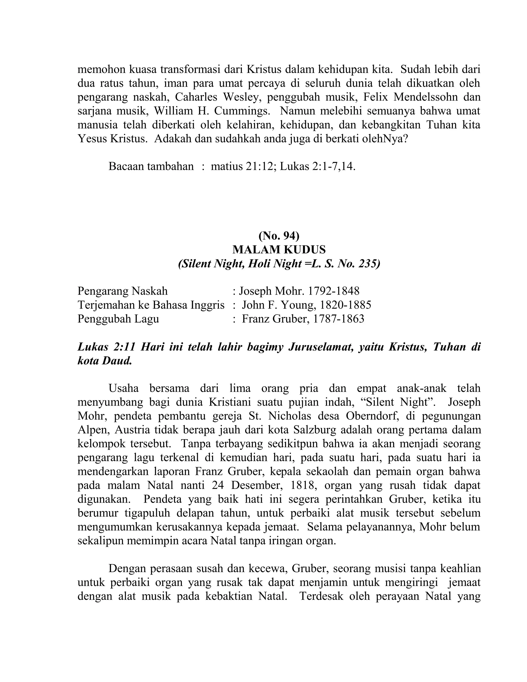 memohon kuasa transformasi dari Kristus dalam kehidupan kita. Sudah lebih dari
dua ratus tahun, iman para umat percaya di seluruh dunia telah dikuatkan oleh
pengarang naskah, Caharles Wesley, penggubah musik, Felix Mendelssohn dan
sarjana musik, William H. Cummings. Namun melebihi semuanya bahwa umat
manusia telah diberkati oleh kelahiran, kehidupan, dan kebangkitan Tuhan kita
Yesus Kristus. Adakah dan sudahkah anda juga di berkati olehNya?
Bacaan tambahan : matius 21:12; Lukas 2:1-7,14.
(No. 94)
MALAM KUDUS
(Silent Night, Holi Night =L. S. No. 235)
Pengarang Naskah : Joseph Mohr. 1792-1848
Terjemahan ke Bahasa Inggris : John F. Young, 1820-1885
Penggubah Lagu : Franz Gruber, 1787-1863
Lukas 2:11 Hari ini telah lahir bagimy Juruselamat, yaitu Kristus, Tuhan di
kota Daud.
Usaha bersama dari lima orang pria dan empat anak-anak telah
menyumbang bagi dunia Kristiani suatu pujian indah, “Silent Night”. Joseph
Mohr, pendeta pembantu gereja St. Nicholas desa Oberndorf, di pegunungan
Alpen, Austria tidak berapa jauh dari kota Salzburg adalah orang pertama dalam
kelompok tersebut. Tanpa terbayang sedikitpun bahwa ia akan menjadi seorang
pengarang lagu terkenal di kemudian hari, pada suatu hari, pada suatu hari ia
mendengarkan laporan Franz Gruber, kepala sekaolah dan pemain organ bahwa
pada malam Natal nanti 24 Desember, 1818, organ yang rusah tidak dapat
digunakan. Pendeta yang baik hati ini segera perintahkan Gruber, ketika itu
berumur tigapuluh delapan tahun, untuk perbaiki alat musik tersebut sebelum
mengumumkan kerusakannya kepada jemaat. Selama pelayanannya, Mohr belum
sekalipun memimpin acara Natal tanpa iringan organ.
Dengan perasaan susah dan kecewa, Gruber, seorang musisi tanpa keahlian
untuk perbaiki organ yang rusak tak dapat menjamin untuk mengiringi jemaat
dengan alat musik pada kebaktian Natal. Terdesak oleh perayaan Natal yang
 