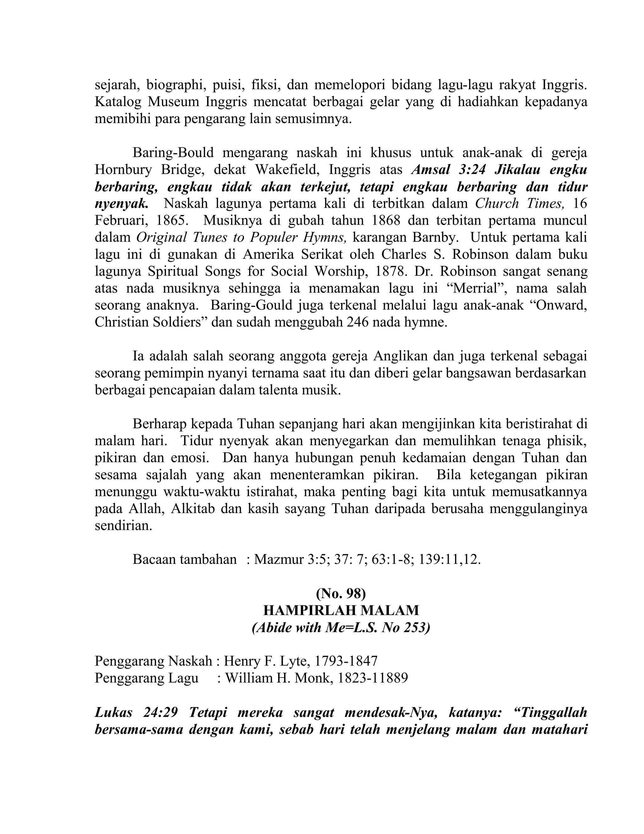 sejarah, biographi, puisi, fiksi, dan memelopori bidang lagu-lagu rakyat Inggris.
Katalog Museum Inggris mencatat berbagai gelar yang di hadiahkan kepadanya
memibihi para pengarang lain semusimnya.
Baring-Bould mengarang naskah ini khusus untuk anak-anak di gereja
Hornbury Bridge, dekat Wakefield, Inggris atas Amsal 3:24 Jikalau engku
berbaring, engkau tidak akan terkejut, tetapi engkau berbaring dan tidur
nyenyak. Naskah lagunya pertama kali di terbitkan dalam Church Times, 16
Februari, 1865. Musiknya di gubah tahun 1868 dan terbitan pertama muncul
dalam Original Tunes to Populer Hymns, karangan Barnby. Untuk pertama kali
lagu ini di gunakan di Amerika Serikat oleh Charles S. Robinson dalam buku
lagunya Spiritual Songs for Social Worship, 1878. Dr. Robinson sangat senang
atas nada musiknya sehingga ia menamakan lagu ini “Merrial”, nama salah
seorang anaknya. Baring-Gould juga terkenal melalui lagu anak-anak “Onward,
Christian Soldiers” dan sudah menggubah 246 nada hymne.
Ia adalah salah seorang anggota gereja Anglikan dan juga terkenal sebagai
seorang pemimpin nyanyi ternama saat itu dan diberi gelar bangsawan berdasarkan
berbagai pencapaian dalam talenta musik.
Berharap kepada Tuhan sepanjang hari akan mengijinkan kita beristirahat di
malam hari. Tidur nyenyak akan menyegarkan dan memulihkan tenaga phisik,
pikiran dan emosi. Dan hanya hubungan penuh kedamaian dengan Tuhan dan
sesama sajalah yang akan menenteramkan pikiran. Bila ketegangan pikiran
menunggu waktu-waktu istirahat, maka penting bagi kita untuk memusatkannya
pada Allah, Alkitab dan kasih sayang Tuhan daripada berusaha menggulanginya
sendirian.
Bacaan tambahan : Mazmur 3:5; 37: 7; 63:1-8; 139:11,12.
(No. 98)
HAMPIRLAH MALAM
(Abide with Me=L.S. No 253)
Penggarang Naskah : Henry F. Lyte, 1793-1847
Penggarang Lagu : William H. Monk, 1823-11889
Lukas 24:29 Tetapi mereka sangat mendesak-Nya, katanya: “Tinggallah
bersama-sama dengan kami, sebab hari telah menjelang malam dan matahari
 