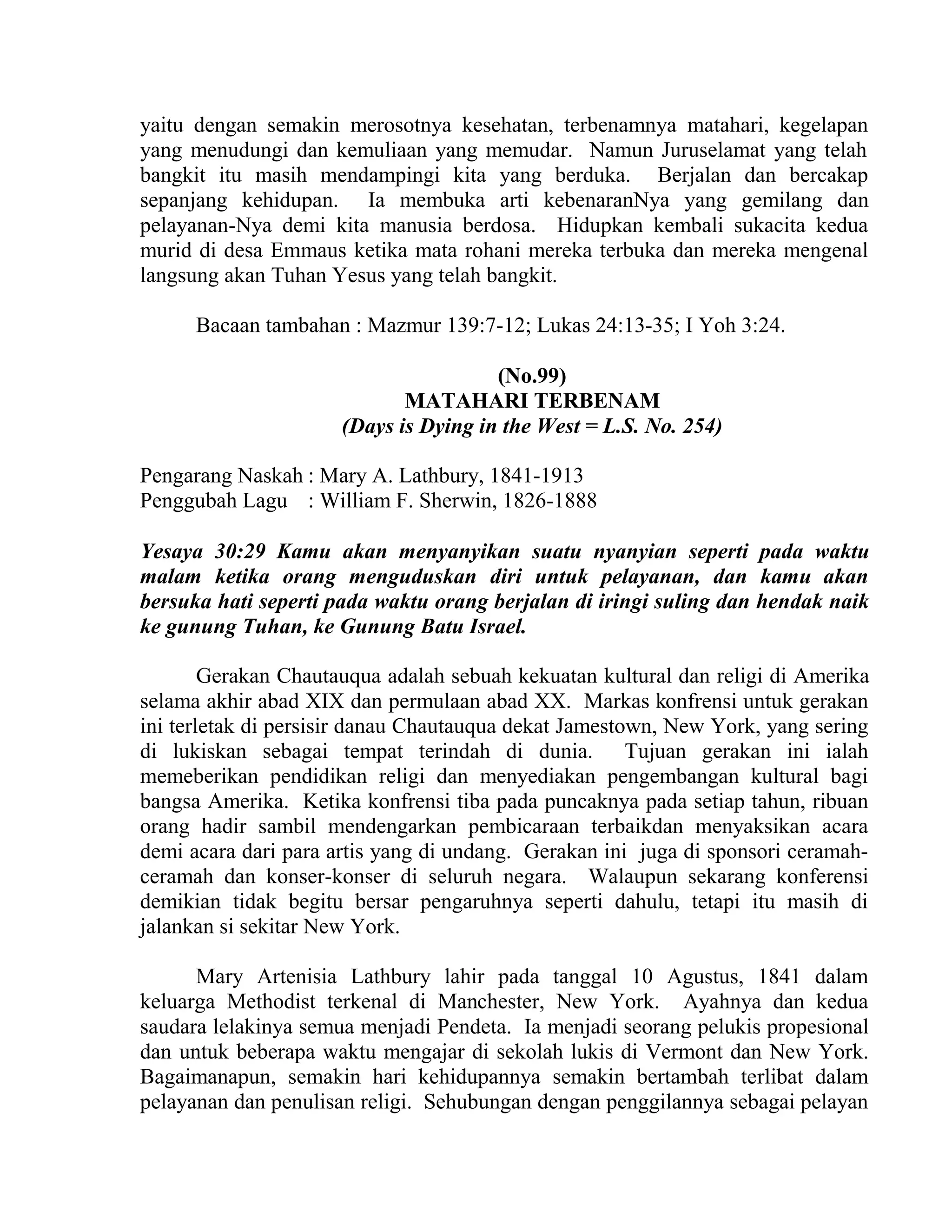 yaitu dengan semakin merosotnya kesehatan, terbenamnya matahari, kegelapan
yang menudungi dan kemuliaan yang memudar. Namun Juruselamat yang telah
bangkit itu masih mendampingi kita yang berduka. Berjalan dan bercakap
sepanjang kehidupan. Ia membuka arti kebenaranNya yang gemilang dan
pelayanan-Nya demi kita manusia berdosa. Hidupkan kembali sukacita kedua
murid di desa Emmaus ketika mata rohani mereka terbuka dan mereka mengenal
langsung akan Tuhan Yesus yang telah bangkit.
Bacaan tambahan : Mazmur 139:7-12; Lukas 24:13-35; I Yoh 3:24.
(No.99)
MATAHARI TERBENAM
(Days is Dying in the West = L.S. No. 254)
Pengarang Naskah : Mary A. Lathbury, 1841-1913
Penggubah Lagu : William F. Sherwin, 1826-1888
Yesaya 30:29 Kamu akan menyanyikan suatu nyanyian seperti pada waktu
malam ketika orang menguduskan diri untuk pelayanan, dan kamu akan
bersuka hati seperti pada waktu orang berjalan di iringi suling dan hendak naik
ke gunung Tuhan, ke Gunung Batu Israel.
Gerakan Chautauqua adalah sebuah kekuatan kultural dan religi di Amerika
selama akhir abad XIX dan permulaan abad XX. Markas konfrensi untuk gerakan
ini terletak di persisir danau Chautauqua dekat Jamestown, New York, yang sering
di lukiskan sebagai tempat terindah di dunia. Tujuan gerakan ini ialah
memeberikan pendidikan religi dan menyediakan pengembangan kultural bagi
bangsa Amerika. Ketika konfrensi tiba pada puncaknya pada setiap tahun, ribuan
orang hadir sambil mendengarkan pembicaraan terbaikdan menyaksikan acara
demi acara dari para artis yang di undang. Gerakan ini juga di sponsori ceramah-
ceramah dan konser-konser di seluruh negara. Walaupun sekarang konferensi
demikian tidak begitu bersar pengaruhnya seperti dahulu, tetapi itu masih di
jalankan si sekitar New York.
Mary Artenisia Lathbury lahir pada tanggal 10 Agustus, 1841 dalam
keluarga Methodist terkenal di Manchester, New York. Ayahnya dan kedua
saudara lelakinya semua menjadi Pendeta. Ia menjadi seorang pelukis propesional
dan untuk beberapa waktu mengajar di sekolah lukis di Vermont dan New York.
Bagaimanapun, semakin hari kehidupannya semakin bertambah terlibat dalam
pelayanan dan penulisan religi. Sehubungan dengan penggilannya sebagai pelayan
 