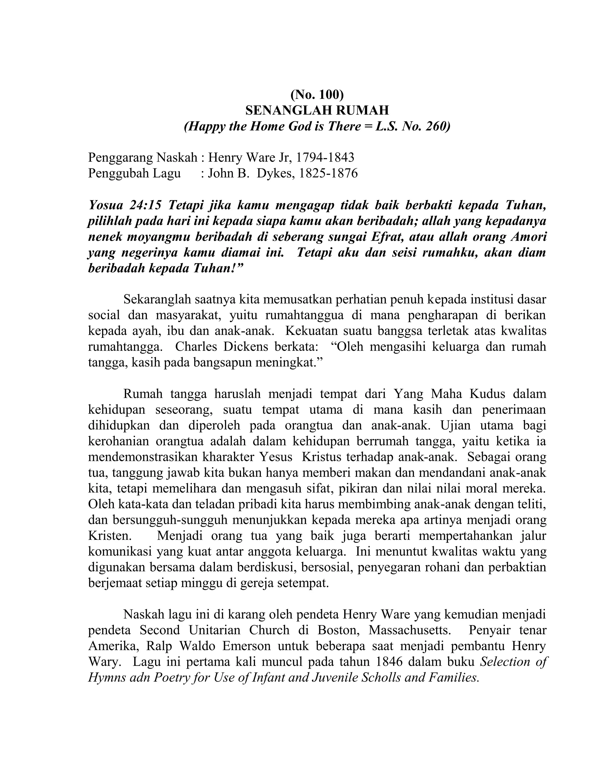 (No. 100)
SENANGLAH RUMAH
(Happy the Home God is There = L.S. No. 260)
Penggarang Naskah : Henry Ware Jr, 1794-1843
Penggubah Lagu : John B. Dykes, 1825-1876
Yosua 24:15 Tetapi jika kamu mengagap tidak baik berbakti kepada Tuhan,
pilihlah pada hari ini kepada siapa kamu akan beribadah; allah yang kepadanya
nenek moyangmu beribadah di seberang sungai Efrat, atau allah orang Amori
yang negerinya kamu diamai ini. Tetapi aku dan seisi rumahku, akan diam
beribadah kepada Tuhan!”
Sekaranglah saatnya kita memusatkan perhatian penuh kepada institusi dasar
social dan masyarakat, yuitu rumahtanggua di mana pengharapan di berikan
kepada ayah, ibu dan anak-anak. Kekuatan suatu banggsa terletak atas kwalitas
rumahtangga. Charles Dickens berkata: “Oleh mengasihi keluarga dan rumah
tangga, kasih pada bangsapun meningkat.”
Rumah tangga haruslah menjadi tempat dari Yang Maha Kudus dalam
kehidupan seseorang, suatu tempat utama di mana kasih dan penerimaan
dihidupkan dan diperoleh pada orangtua dan anak-anak. Ujian utama bagi
kerohanian orangtua adalah dalam kehidupan berrumah tangga, yaitu ketika ia
mendemonstrasikan kharakter Yesus Kristus terhadap anak-anak. Sebagai orang
tua, tanggung jawab kita bukan hanya memberi makan dan mendandani anak-anak
kita, tetapi memelihara dan mengasuh sifat, pikiran dan nilai nilai moral mereka.
Oleh kata-kata dan teladan pribadi kita harus membimbing anak-anak dengan teliti,
dan bersungguh-sungguh menunjukkan kepada mereka apa artinya menjadi orang
Kristen. Menjadi orang tua yang baik juga berarti mempertahankan jalur
komunikasi yang kuat antar anggota keluarga. Ini menuntut kwalitas waktu yang
digunakan bersama dalam berdiskusi, bersosial, penyegaran rohani dan perbaktian
berjemaat setiap minggu di gereja setempat.
Naskah lagu ini di karang oleh pendeta Henry Ware yang kemudian menjadi
pendeta Second Unitarian Church di Boston, Massachusetts. Penyair tenar
Amerika, Ralp Waldo Emerson untuk beberapa saat menjadi pembantu Henry
Wary. Lagu ini pertama kali muncul pada tahun 1846 dalam buku Selection of
Hymns adn Poetry for Use of Infant and Juvenile Scholls and Families.
 