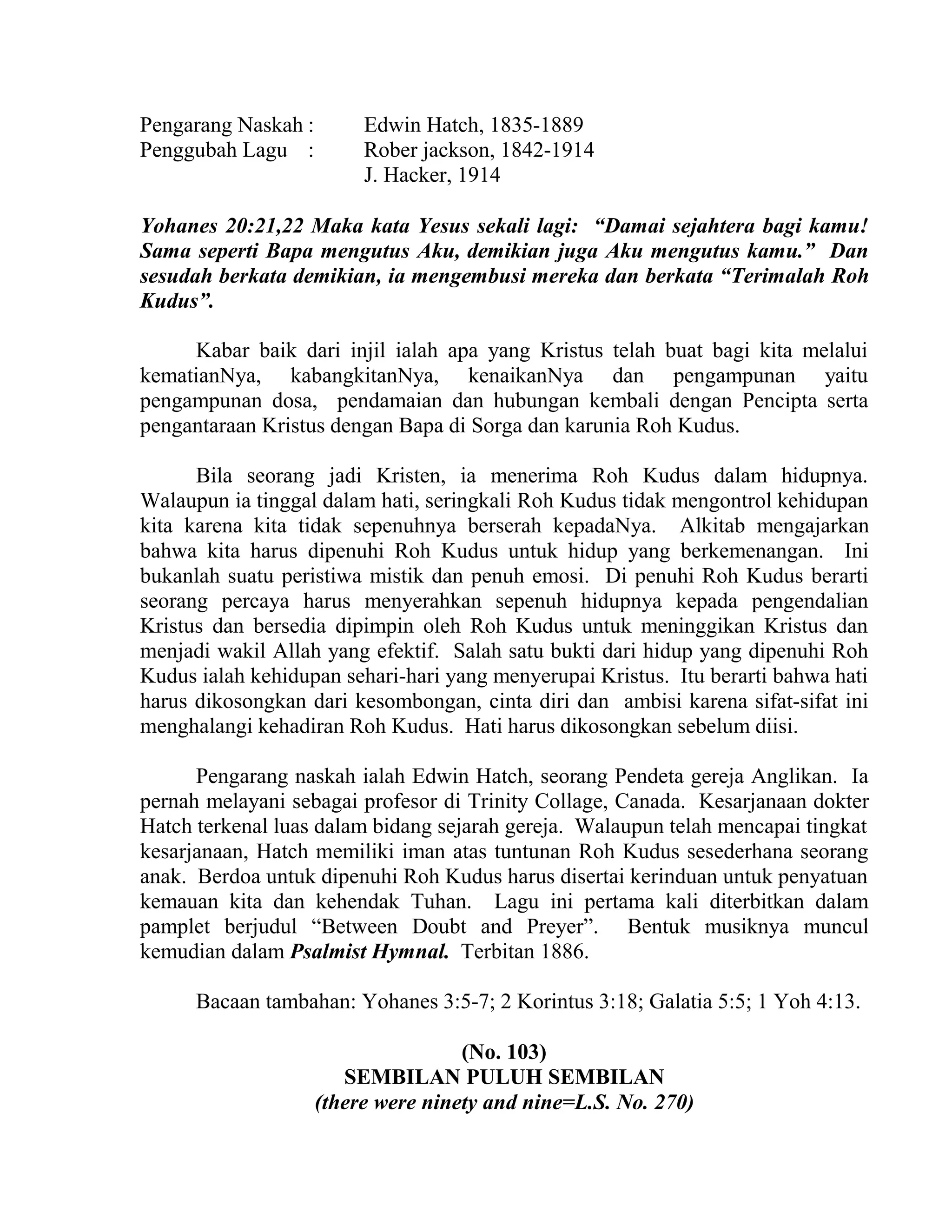 Pengarang Naskah : Edwin Hatch, 1835-1889
Penggubah Lagu : Rober jackson, 1842-1914
J. Hacker, 1914
Yohanes 20:21,22 Maka kata Yesus sekali lagi: “Damai sejahtera bagi kamu!
Sama seperti Bapa mengutus Aku, demikian juga Aku mengutus kamu.” Dan
sesudah berkata demikian, ia mengembusi mereka dan berkata “Terimalah Roh
Kudus”.
Kabar baik dari injil ialah apa yang Kristus telah buat bagi kita melalui
kematianNya, kabangkitanNya, kenaikanNya dan pengampunan yaitu
pengampunan dosa, pendamaian dan hubungan kembali dengan Pencipta serta
pengantaraan Kristus dengan Bapa di Sorga dan karunia Roh Kudus.
Bila seorang jadi Kristen, ia menerima Roh Kudus dalam hidupnya.
Walaupun ia tinggal dalam hati, seringkali Roh Kudus tidak mengontrol kehidupan
kita karena kita tidak sepenuhnya berserah kepadaNya. Alkitab mengajarkan
bahwa kita harus dipenuhi Roh Kudus untuk hidup yang berkemenangan. Ini
bukanlah suatu peristiwa mistik dan penuh emosi. Di penuhi Roh Kudus berarti
seorang percaya harus menyerahkan sepenuh hidupnya kepada pengendalian
Kristus dan bersedia dipimpin oleh Roh Kudus untuk meninggikan Kristus dan
menjadi wakil Allah yang efektif. Salah satu bukti dari hidup yang dipenuhi Roh
Kudus ialah kehidupan sehari-hari yang menyerupai Kristus. Itu berarti bahwa hati
harus dikosongkan dari kesombongan, cinta diri dan ambisi karena sifat-sifat ini
menghalangi kehadiran Roh Kudus. Hati harus dikosongkan sebelum diisi.
Pengarang naskah ialah Edwin Hatch, seorang Pendeta gereja Anglikan. Ia
pernah melayani sebagai profesor di Trinity Collage, Canada. Kesarjanaan dokter
Hatch terkenal luas dalam bidang sejarah gereja. Walaupun telah mencapai tingkat
kesarjanaan, Hatch memiliki iman atas tuntunan Roh Kudus sesederhana seorang
anak. Berdoa untuk dipenuhi Roh Kudus harus disertai kerinduan untuk penyatuan
kemauan kita dan kehendak Tuhan. Lagu ini pertama kali diterbitkan dalam
pamplet berjudul “Between Doubt and Preyer”. Bentuk musiknya muncul
kemudian dalam Psalmist Hymnal. Terbitan 1886.
Bacaan tambahan: Yohanes 3:5-7; 2 Korintus 3:18; Galatia 5:5; 1 Yoh 4:13.
(No. 103)
SEMBILAN PULUH SEMBILAN
(there were ninety and nine=L.S. No. 270)
 