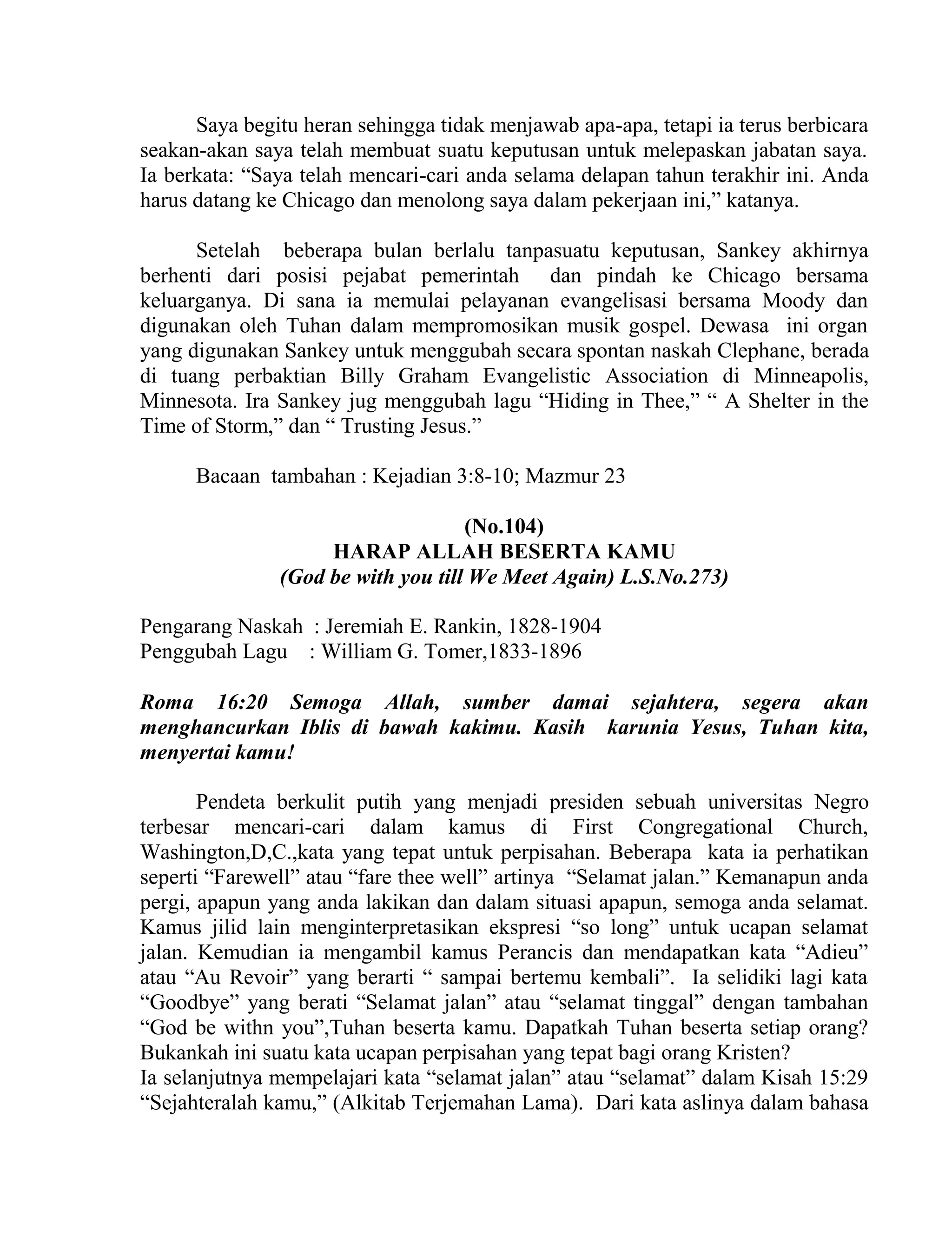 Saya begitu heran sehingga tidak menjawab apa-apa, tetapi ia terus berbicara
seakan-akan saya telah membuat suatu keputusan untuk melepaskan jabatan saya.
Ia berkata: “Saya telah mencari-cari anda selama delapan tahun terakhir ini. Anda
harus datang ke Chicago dan menolong saya dalam pekerjaan ini,” katanya.
Setelah beberapa bulan berlalu tanpasuatu keputusan, Sankey akhirnya
berhenti dari posisi pejabat pemerintah dan pindah ke Chicago bersama
keluarganya. Di sana ia memulai pelayanan evangelisasi bersama Moody dan
digunakan oleh Tuhan dalam mempromosikan musik gospel. Dewasa ini organ
yang digunakan Sankey untuk menggubah secara spontan naskah Clephane, berada
di tuang perbaktian Billy Graham Evangelistic Association di Minneapolis,
Minnesota. Ira Sankey jug menggubah lagu “Hiding in Thee,” “ A Shelter in the
Time of Storm,” dan “ Trusting Jesus.”
Bacaan tambahan : Kejadian 3:8-10; Mazmur 23
(No.104)
HARAP ALLAH BESERTA KAMU
(God be with you till We Meet Again) L.S.No.273)
Pengarang Naskah : Jeremiah E. Rankin, 1828-1904
Penggubah Lagu : William G. Tomer,1833-1896
Roma 16:20 Semoga Allah, sumber damai sejahtera, segera akan
menghancurkan Iblis di bawah kakimu. Kasih karunia Yesus, Tuhan kita,
menyertai kamu!
Pendeta berkulit putih yang menjadi presiden sebuah universitas Negro
terbesar mencari-cari dalam kamus di First Congregational Church,
Washington,D,C.,kata yang tepat untuk perpisahan. Beberapa kata ia perhatikan
seperti “Farewell” atau “fare thee well” artinya “Selamat jalan.” Kemanapun anda
pergi, apapun yang anda lakikan dan dalam situasi apapun, semoga anda selamat.
Kamus jilid lain menginterpretasikan ekspresi “so long” untuk ucapan selamat
jalan. Kemudian ia mengambil kamus Perancis dan mendapatkan kata “Adieu”
atau “Au Revoir” yang berarti “ sampai bertemu kembali”. Ia selidiki lagi kata
“Goodbye” yang berati “Selamat jalan” atau “selamat tinggal” dengan tambahan
“God be withn you”,Tuhan beserta kamu. Dapatkah Tuhan beserta setiap orang?
Bukankah ini suatu kata ucapan perpisahan yang tepat bagi orang Kristen?
Ia selanjutnya mempelajari kata “selamat jalan” atau “selamat” dalam Kisah 15:29
“Sejahteralah kamu,” (Alkitab Terjemahan Lama). Dari kata aslinya dalam bahasa
 